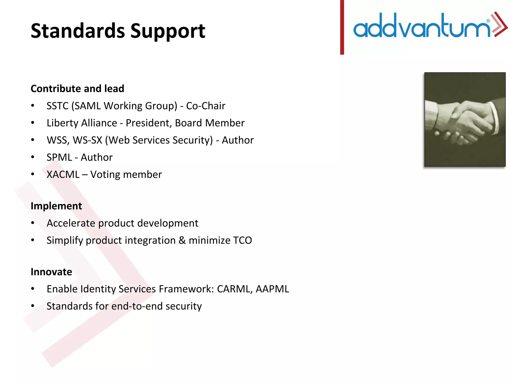 Standards Support 
Contribute and lead 
• SSTC (SAML Working Group) - Co-Chair 
• Liberty Alliance - President, Board Member 
• WSS, WS-SX (Web Services Security) - Author 
• SPML - Author 
• XACML – Voting member 
Implement 
• Accelerate product development 
• Simplify product integration & minimize TCO 
Innovate 
• Enable Identity Services Framework: CARML, AAPML 
• Standards for end-to-end security 
 