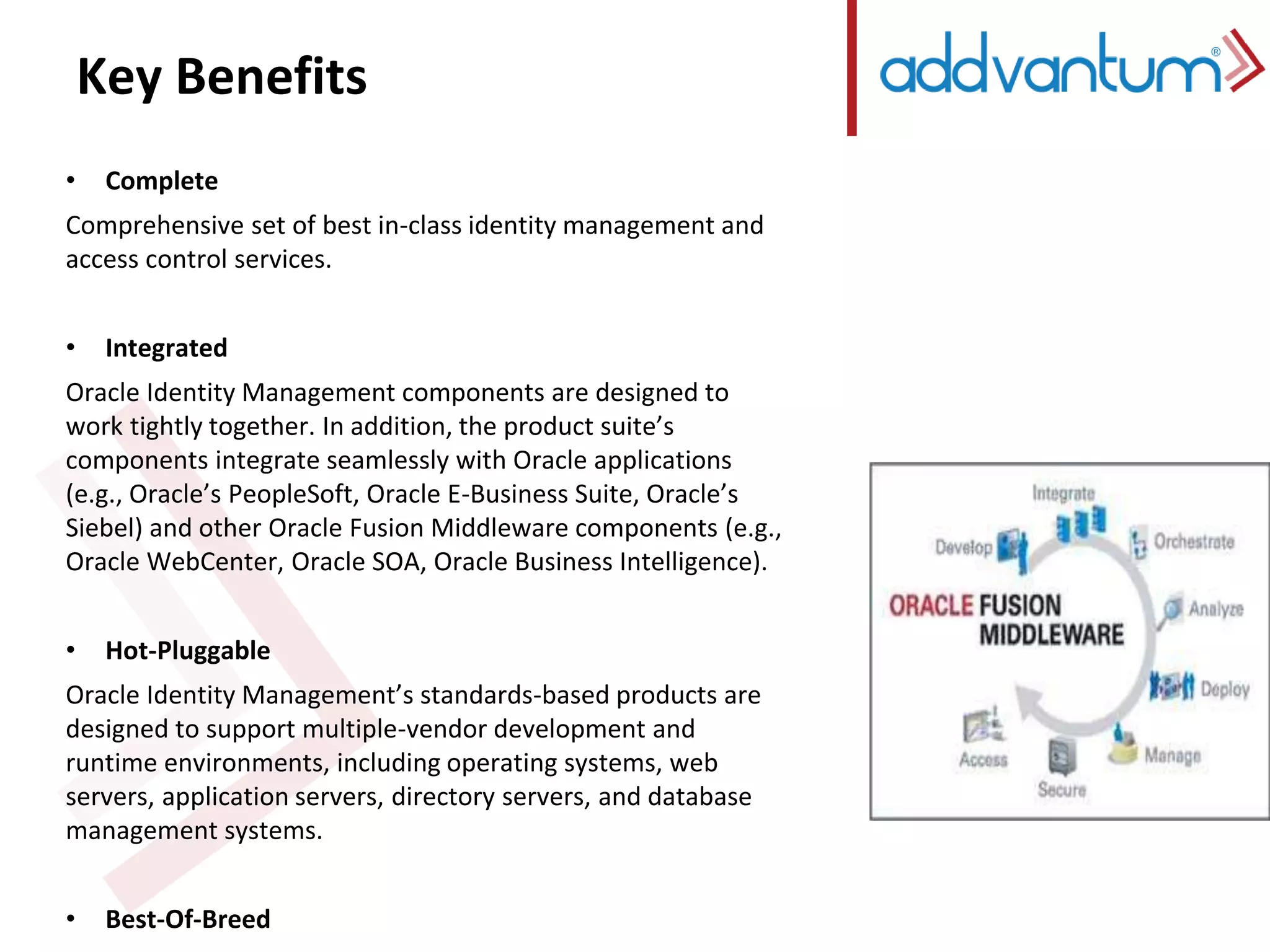 Key Benefits 
• Complete 
Comprehensive set of best in-class identity management and 
access control services. 
• Integrated 
Oracle Identity Management components are designed to 
work tightly together. In addition, the product suite’s 
components integrate seamlessly with Oracle applications 
(e.g., Oracle’s PeopleSoft, Oracle E-Business Suite, Oracle’s 
Siebel) and other Oracle Fusion Middleware components (e.g., 
Oracle WebCenter, Oracle SOA, Oracle Business Intelligence). 
• Hot-Pluggable 
Oracle Identity Management’s standards-based products are 
designed to support multiple-vendor development and 
runtime environments, including operating systems, web 
servers, application servers, directory servers, and database 
management systems. 
• Best-Of-Breed 
In addition to Oracle Identity Management’s level of 
 