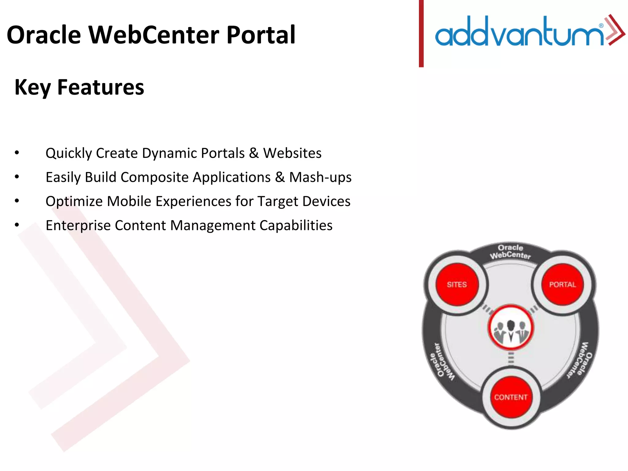 Oracle WebCenter Portal 
Key Features 
• Quickly Create Dynamic Portals & Websites 
• Easily Build Composite Applications & Mash-ups 
• Optimize Mobile Experiences for Target Devices 
• Enterprise Content Management Capabilities 
 