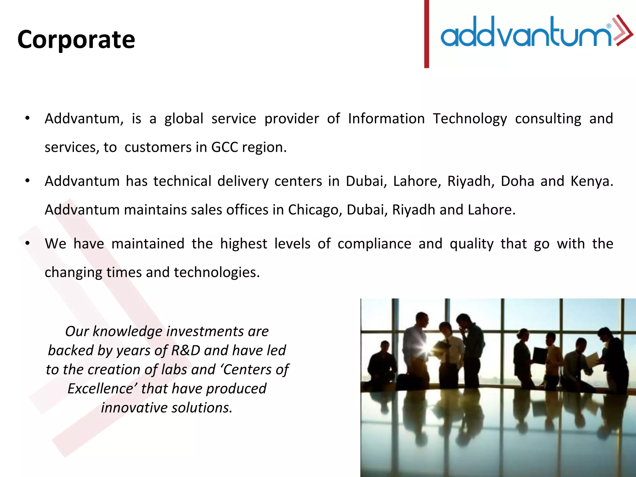Corporate 
• Addvantum, is a global service provider of Information Technology consulting and 
services, to customers in GCC region. 
• Addvantum has technical delivery centers in Dubai, Lahore, Riyadh, Doha and Kenya. 
Addvantum maintains sales offices in Chicago, Dubai, Riyadh and Lahore. 
• We have maintained the highest levels of compliance and quality that go with the 
changing times and technologies. 
Our knowledge investments are 
backed by years of R&D and have led 
to the creation of labs and ‘Centers of 
Excellence’ that have produced 
innovative solutions. 
 