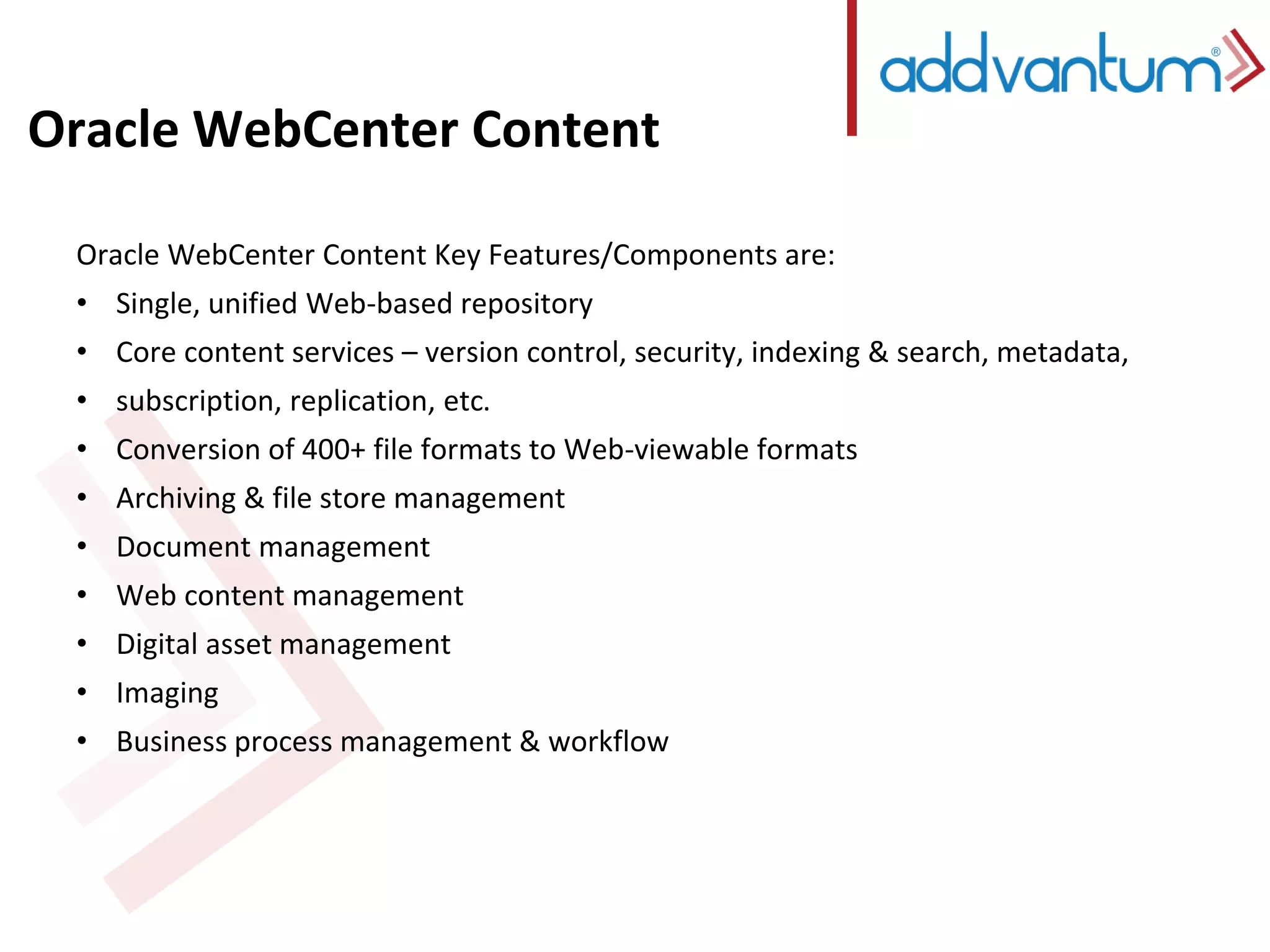 Oracle WebCenter Content 
Oracle WebCenter Content Key Features/Components are: 
• Single, unified Web-based repository 
• Core content services – version control, security, indexing & search, metadata, 
• subscription, replication, etc. 
• Conversion of 400+ file formats to Web-viewable formats 
• Archiving & file store management 
• Document management 
• Web content management 
• Digital asset management 
• Imaging 
• Business process management & workflow 
 