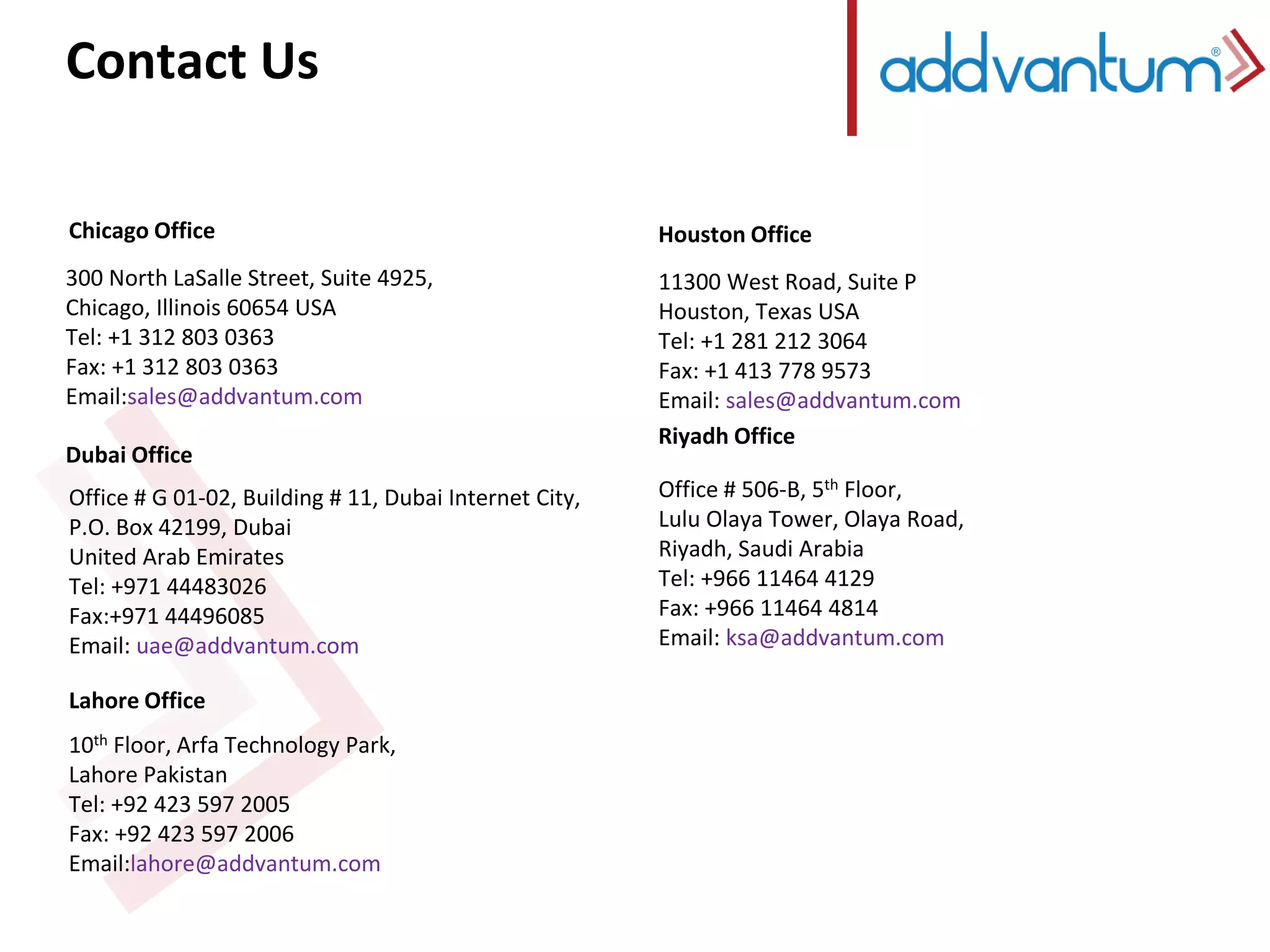 Contact Us 
Chicago Office 
300 North LaSalle Street, Suite 4925, 
Chicago, Illinois 60654 USA 
Tel: +1 312 803 0363 
Fax: +1 312 803 0363 
Email:sales@addvantum.com 
Dubai Office 
Office # G 01-02, Building # 11, Dubai Internet City, 
P.O. Box 42199, Dubai 
United Arab Emirates 
Tel: +971 44483026 
Fax:+971 44496085 
Email: uae@addvantum.com 
Lahore Office 
10th Floor, Arfa Technology Park, 
Lahore Pakistan 
Tel: +92 423 597 2005 
Fax: +92 423 597 2006 
Email:lahore@addvantum.com 
Houston Office 
11300 West Road, Suite P 
Houston, Texas USA 
Tel: +1 281 212 3064 
Fax: +1 413 778 9573 
Email: sales@addvantum.com 
Riyadh Office 
Office # 506-B, 5th Floor, 
Lulu Olaya Tower, Olaya Road, 
Riyadh, Saudi Arabia 
Tel: +966 11464 4129 
Fax: +966 11464 4814 
Email: ksa@addvantum.com 
