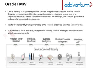 Oracle FMW 
• Oracle Identity Management provides unified, integrated security and identity services 
designed to manage user identities, provision resources to users, secure access to 
corporate resources, enable trusted online business partnerships, and support governance 
and compliance across the enterprise. 
• Key to Oracle Identity Management 11g is the concept of Service-Oriented Security (SOS). 
• SOS provides a set of low-level, independent security services leveraged by Oracle Fusion 
Middleware components. 
 