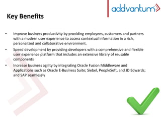 Key Benefits 
• Improve business productivity by providing employees, customers and partners 
with a modern user experience to access contextual information in a rich, 
personalized and collaborative environment. 
• Speed development by providing developers with a comprehensive and flexible 
user experience platform that includes an extensive library of reusable 
components 
• Increase business agility by integrating Oracle Fusion Middleware and 
Applications such as Oracle E-Business Suite; Siebel, PeopleSoft, and JD Edwards; 
and SAP seamlessly 
 