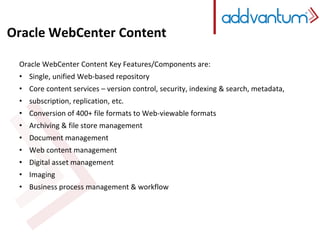 Oracle WebCenter Content 
Oracle WebCenter Content Key Features/Components are: 
• Single, unified Web-based repository 
• Core content services – version control, security, indexing & search, metadata, 
• subscription, replication, etc. 
• Conversion of 400+ file formats to Web-viewable formats 
• Archiving & file store management 
• Document management 
• Web content management 
• Digital asset management 
• Imaging 
• Business process management & workflow 
 