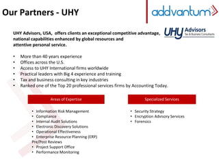 Our Partners - UHY 
UHY Advisors, USA, offers clients an exceptional competitive advantage, 
national capabilities enhanced by global resources and 
attentive personal service. 
• More than 40 years experience 
• Offices across the U.S. 
• Access to UHY International firms worldwide 
• Practical leaders with Big 4 experience and training 
• Tax and business consulting in key industries 
• Ranked one of the Top 20 professional services firms by Accounting Today. 
• Information Risk Management 
• Compliance 
• Internal Audit Solutions 
• Electronic Discovery Solutions 
• Operational Effectiveness 
• Enterprise Resource Planning (ERP) 
Pre/Post Reviews 
• Project Support Office 
• Performance Monitoring 
Specialized Services 
• Security Strategy 
• Encryption Advisory Services 
• Forensics 
Areas of Expertise 
 