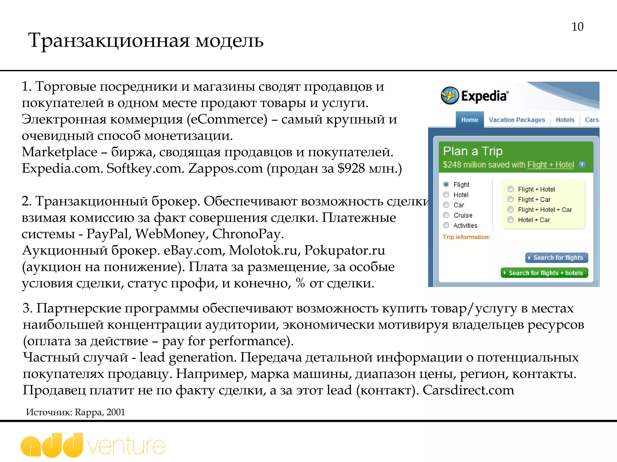 Транзакционная модель 1.  Торговые посредники и магазины сводят продавцов и покупателей в одном месте продают товары и услуги. Электронная коммерция ( eCommerce )  –  самый крупный и очевидный способ монетизации .  Marketplace –  биржа, сводящая продавцов и покупателей .   Expedia.com .  Softkey.com .  Zappos.com ( продан за  $ 928 млн.) 2. Транзакционный брокер.   Обеспечивают возможность сделки, взимая комиссию за факт совершения сделки. Платежные системы -  PayPal, WebMoney, ChronoPay.  Аукционный брокер.  eBay.com, Molotok.ru, Pokupator . ru  (аукцион на понижение).   Плата за размещение, за особые условия сделки, статус профи, и конечно, % от сделки.  Источник:  Rappa, 2001 3. Партнерские программы обеспечивают возможность купить товар/услугу в местах наибольшей концентрации аудитории, экономически мотивируя владельцев ресурсов (оплата за действие – pay for performance).   Частный случай -  lead generation . Передача детальной информации о потенциальных покупателях продавцу. Например, марка машины, диапазон цены, регион, контакты. Продавец платит не по факту сделки, а за этот  lead  (контакт).  Carsdirect.com  