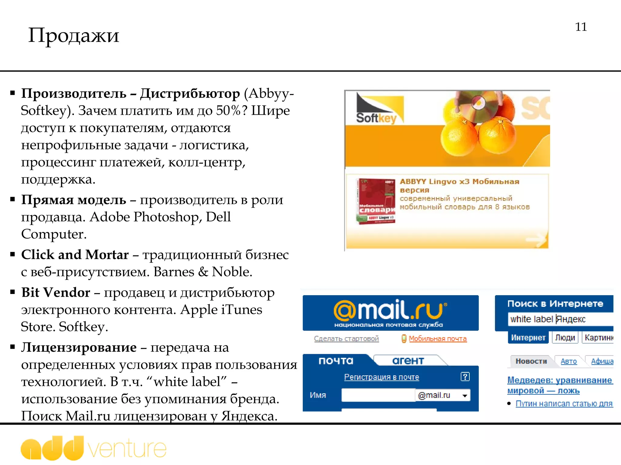 Продажи Производитель  –  Дистрибьютор  ( Abbyy - Softkey).  Зачем платить им до 50%? Шире доступ к покупателям,   отдаются непрофильные задачи - логистика , процессинг платежей, колл-центр, поддержка.  Прямая модель  – производитель в роли продавца.  Adobe  Photoshop, Dell Computer .  Click and Mortar  –  традиционный бизнес с веб-присутствием.  Barnes & Noble . Bit Vendor  –   продавец и дистрибьютор электронного контента.  Apple iTunes Store .  Softkey.  Лицензирование  – передача  на определенных условиях прав пользования технологией. В т.ч.  “white label” –  использование без упоминания бренда. Поиск  Mail.ru  лицензирован у Яндекса.  