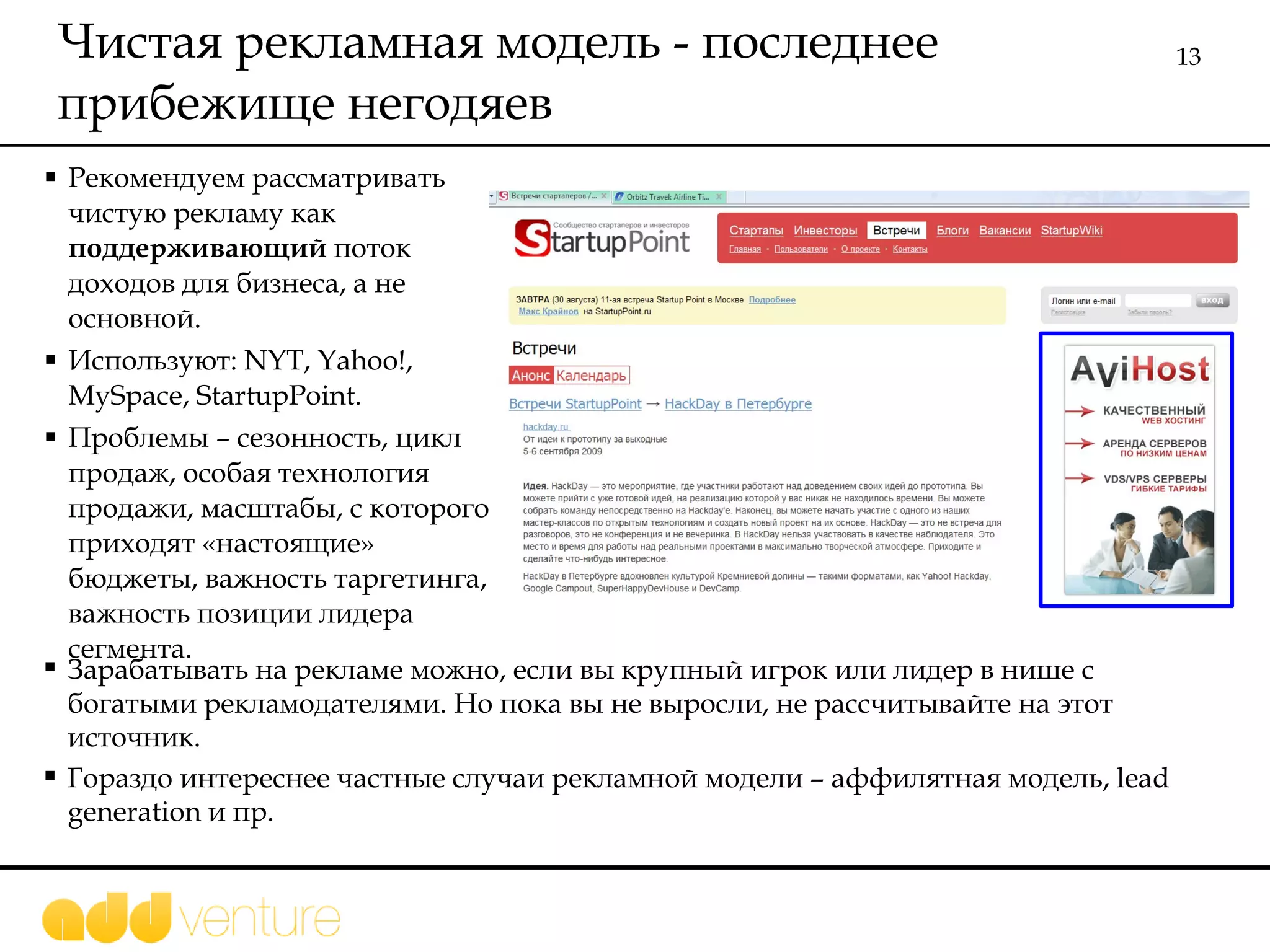 Чистая рекламная модель - последнее прибежище негодяев Рекомендуем рассматривать чистую рекламу как  поддерживающий  поток доходов для бизнеса, а не основной.  Используют:  NYT, Yahoo!, MySpace, StartupPoint. Проблемы – сезонность, цикл продаж, особая технология продажи, масштабы, с которого приходят «настоящие» бюджеты, важность таргетинга, важность позиции лидера сегмента.  Зарабатывать на рекламе можно, если вы крупный игрок или лидер в нише с богатыми рекламодателями. Но пока вы не выросли, не рассчитывайте на этот источник.  Гораздо интереснее частные случаи рекламной модели – аффилятная модель,  lead generation  и пр.  