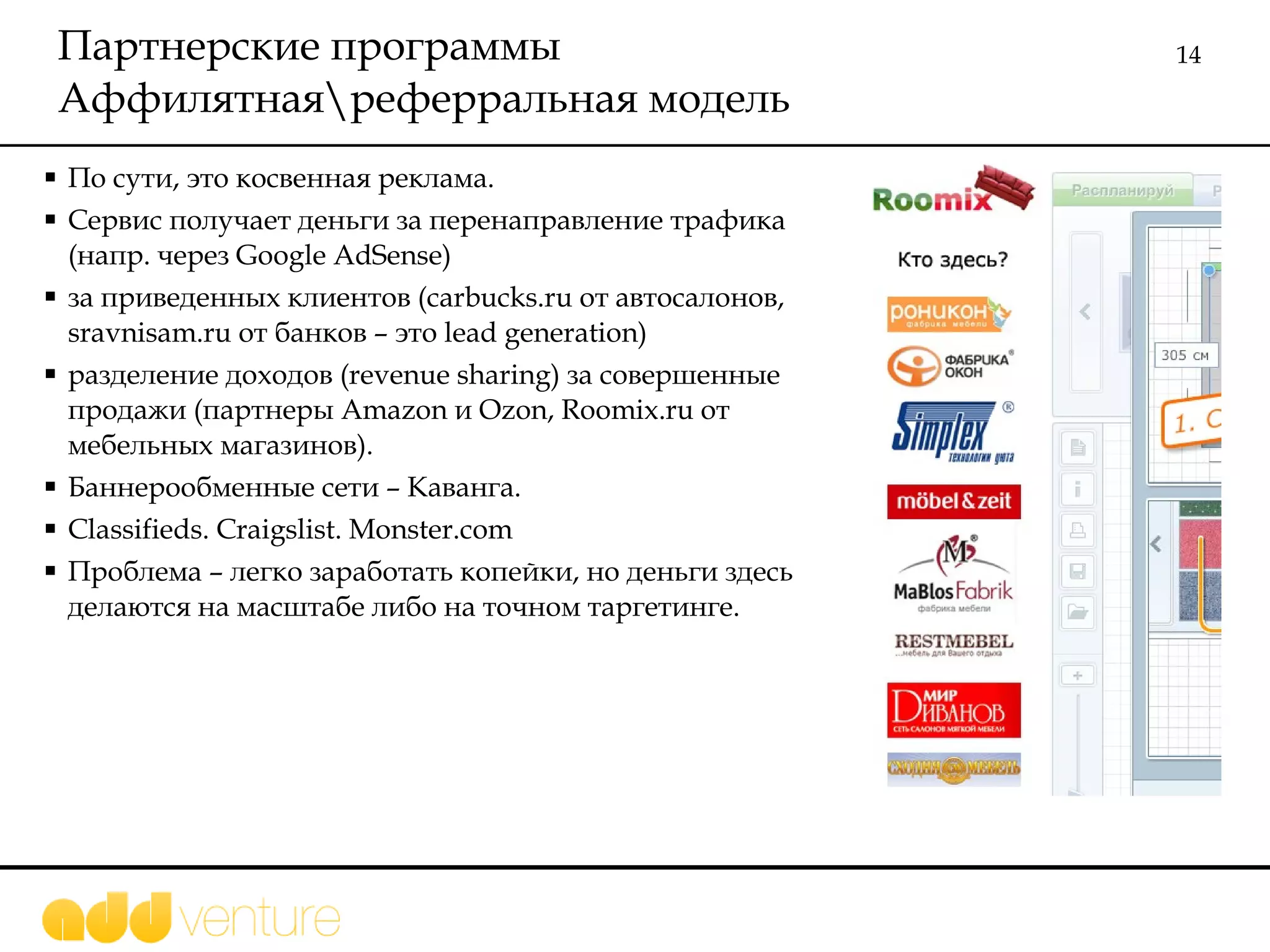 Партнерские программы  Аффилятная\реферральная модель По сути, это косвенная реклама. Сервис получает деньги за перенаправление трафика   (напр. через  Google AdSense) за приведенных клиентов  (carbucks.ru  от автосалонов,  sravnisam.ru  от банков – это  lead generation ) разделение доходов ( revenue sharing)  за совершенные продажи (партнеры  Amazon  и  Ozon, Roomix.ru  от мебельных магазинов).  Баннерообменные сети – Каванга.  Classifieds. Craigslist. Monster.com Проблема – легко заработать копейки, но деньги здесь делаются на масштабе либо на точном таргетинге. 