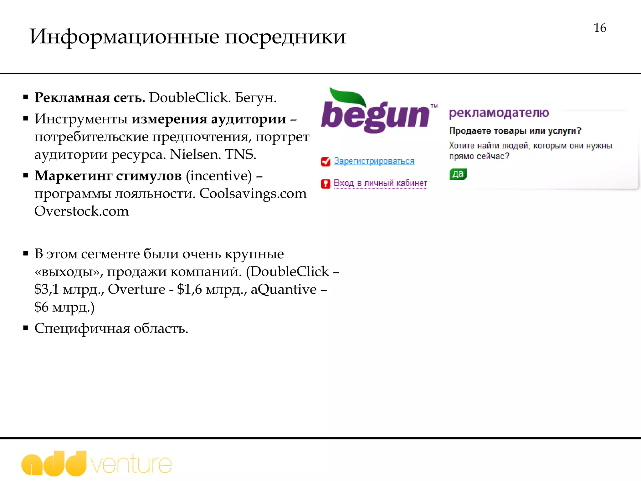 Информационные посредники Рекламная сеть.  DoubleClick.  Бегун. Инструменты  измерения аудитории  – потребительские предпочтения, портрет аудитории ресурса.  Nielsen. TNS.  Маркетинг стимулов  (incentive)  – программы лояльности.  Coolsavings.com Overstock.com В этом сегменте  были очень крупные «выходы», продажи компаний. ( DoubleClick  –  $ 3,1 млрд. , Overture  -  $ 1,6 млрд . , aQuantive – $6  млрд.)  Специфичная область.  