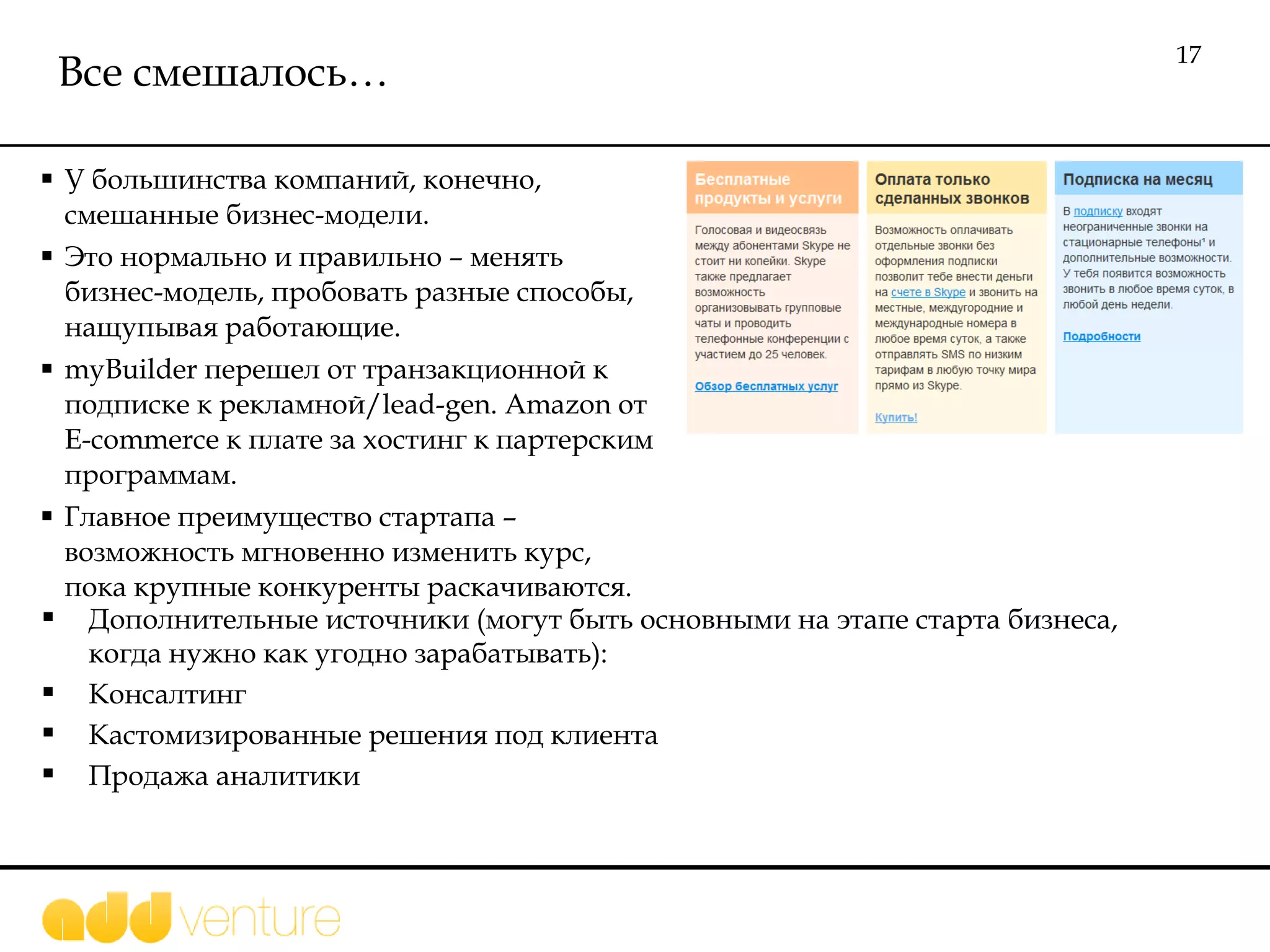 Все смешалось… У большинства компаний, конечно, смешанные бизнес-модели. Это нормально и правильно – менять бизнес-модель , пробовать разные способы, нащупывая работающие.  myBuilder  перешел от транзакционной к подписке к рекламной /lead-gen .  Amazon  от  E-commerce  к плате за хостинг к партерским программам.  Главное преимущество стартапа – возможность мгновенно изменить курс, пока крупные конкуренты раскачиваются.  Дополнительные источники (могут быть основными на этапе старта бизнеса, когда нужно как угодно зарабатывать): Консалтинг Кастомизированные решения под клиента Продажа аналитики 
