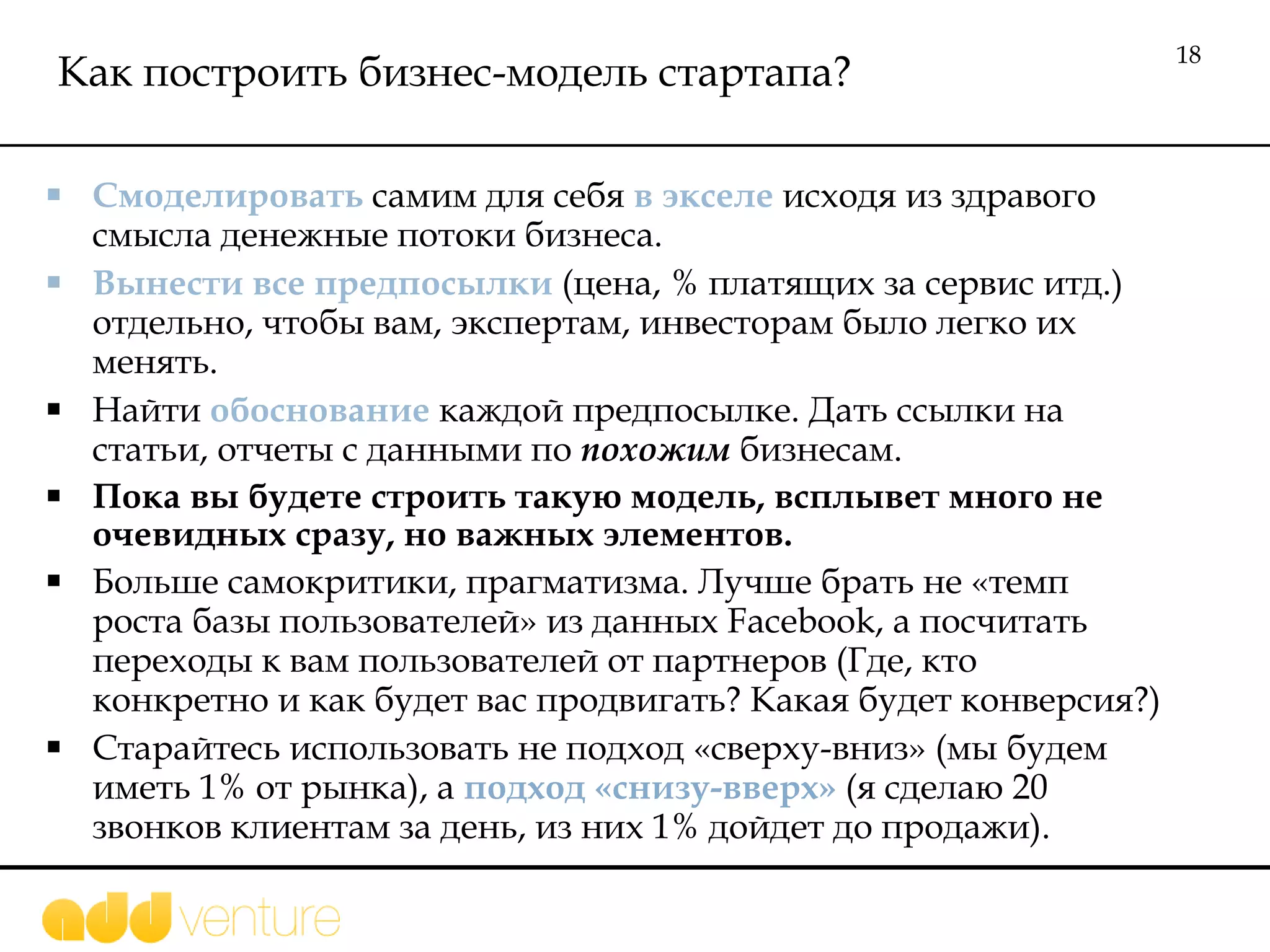 Как построить бизнес-модель стартапа? Смоделировать  самим для себя  в экселе  исходя из здравого смысла денежные потоки  бизнеса. Вынести все предпосылки  (цена, % платящих за сервис итд.) отдельно, чтобы вам, экспертам, инвесторам было легко их  менять.  Найти  обоснование  каждой предпосылке. Дать ссылки на статьи, отчеты с данными по  похожим  бизнесам. Пока вы будете строить такую модель, всплывет много не очевидных сразу, но важных элементов. Больше самокритики, прагматизма. Лучше брать не «темп роста базы пользователей» из данных  Facebook , а посчитать переходы к вам пользователей от партнеров (Где, кто конкретно и как будет вас продвигать? Какая будет конверсия?) Старайтесь использовать не подход «сверху-вниз» (мы будем иметь 1% от рынка), а  подход «снизу-вверх»  (я сделаю 20 звонков клиентам за день, из них 1% дойдет до продажи). 
