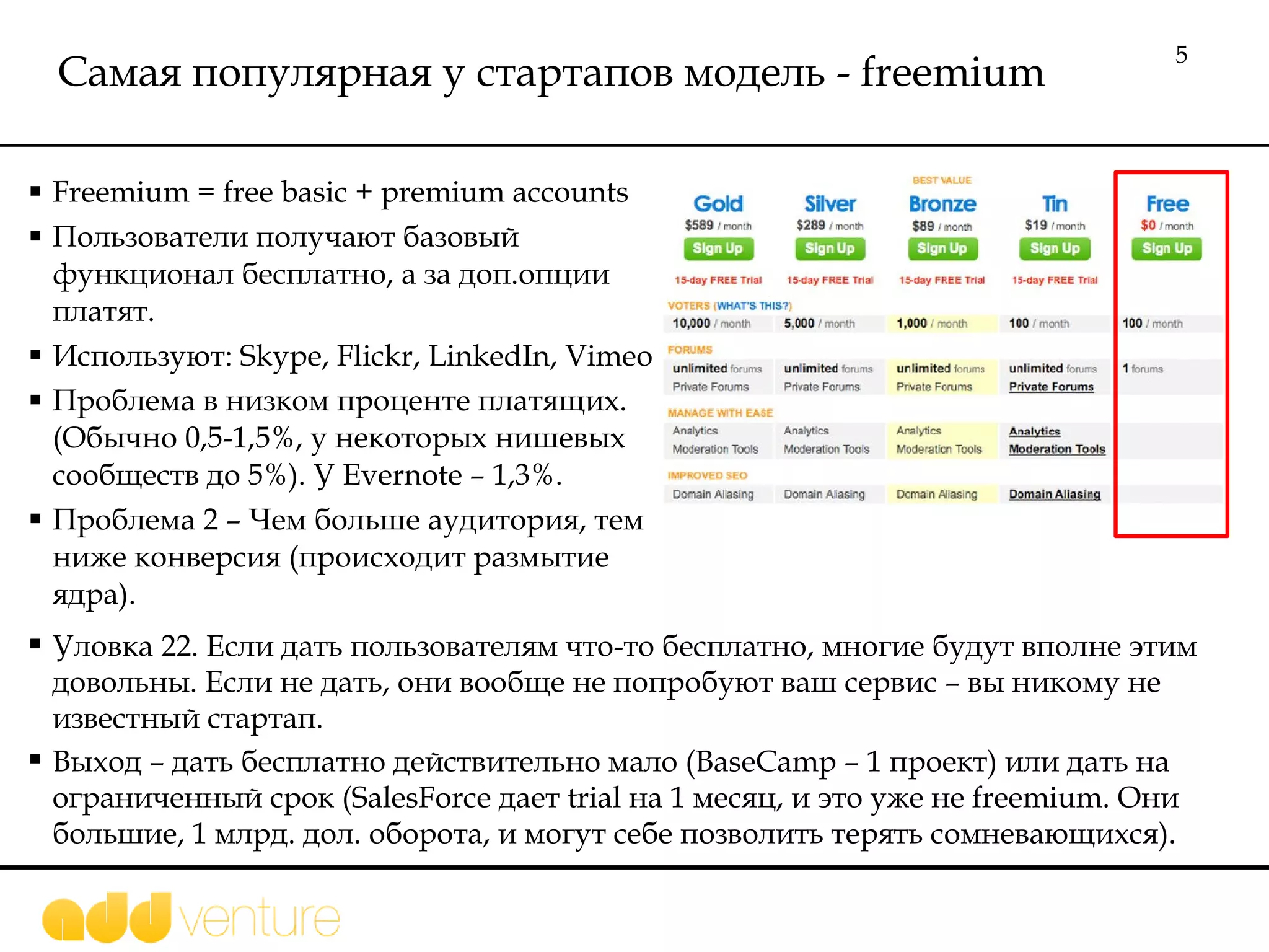 Самая популярная   у стартапов модель -  freemium Freemium = free basic + premium accounts Пользователи получают базовый функционал бесплатно, а за доп.опции платят.  Используют:  Skype, Flickr, LinkedIn, Vimeo Проблема в низком проценте платящих. (Обычно 0,5-1,5%, у некоторых нишевых сообществ до 5%). У  Evernote – 1,3%.  Проблема 2 – Чем больше аудитория, тем ниже конверсия (происходит размытие ядра). Уловка  22.  Если дать пользователям что-то бесплатно, многие будут вполне этим довольны. Если не дать, они вообще не попробуют ваш сервис – вы никому не известный стартап.  Выход – дать бесплатно действительно мало  (BaseCamp – 1  проект) или дать на ограниченный срок  (SalesForce  дает  trial  на 1 месяц, и это уже не  freemium.  Они большие, 1 млрд. дол. оборота, и могут себе позволить терять сомневающихся).  