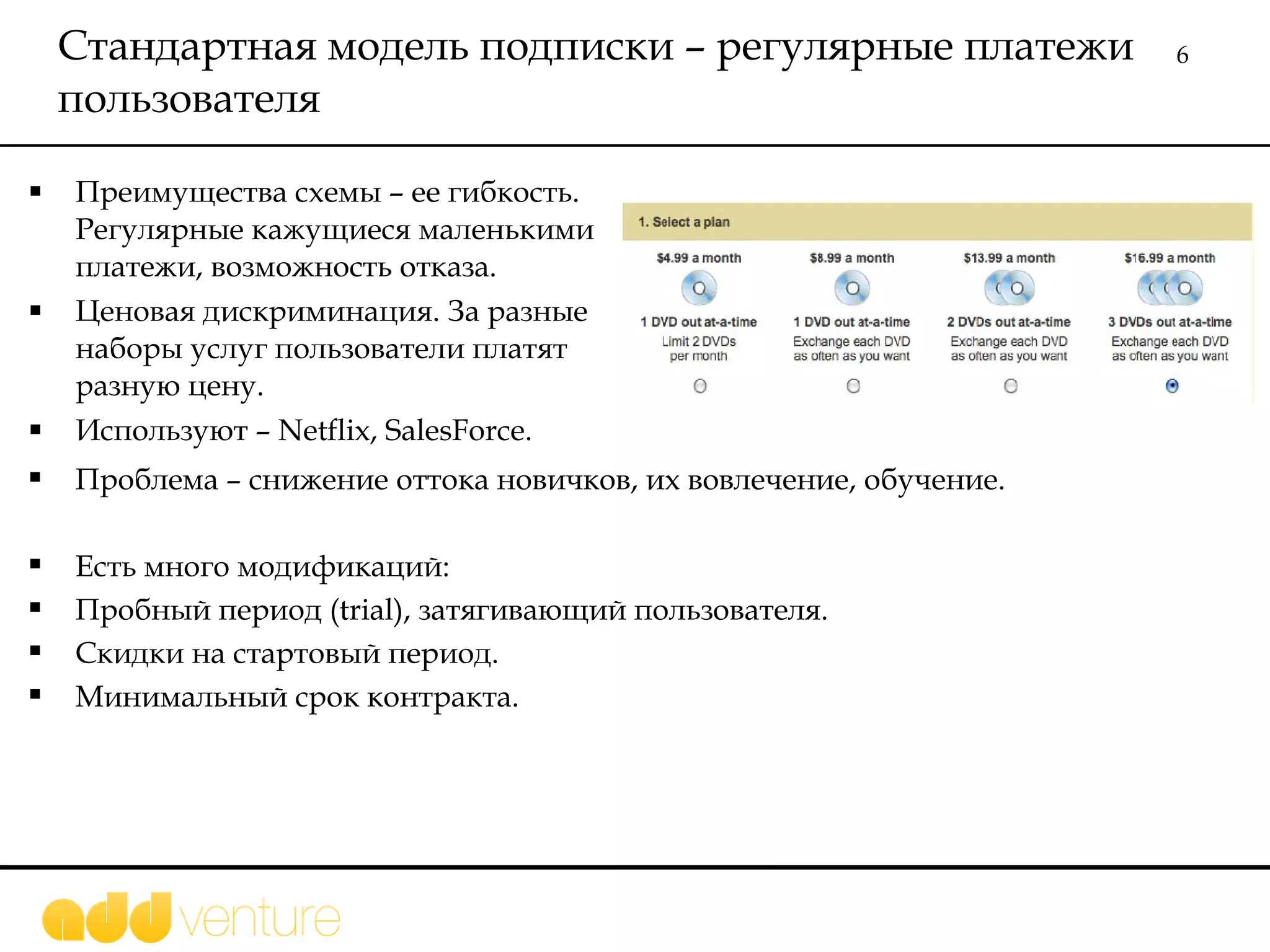 Стандартная модель подписки – регулярные платежи пользователя  Преимущества схемы – ее гибкость. Регулярные кажущиеся маленькими платежи, возможность отказа.  Ценовая дискриминация. За разные наборы услуг пользователи платят разную цену.  Используют –  Netflix, SalesForce. Проблема – снижение оттока новичков, их вовлечение, обучение.  Есть много модификаций: Пробный период  (trial),  затягивающий пользователя. Скидки на стартовый период. Минимальный срок контракта.  