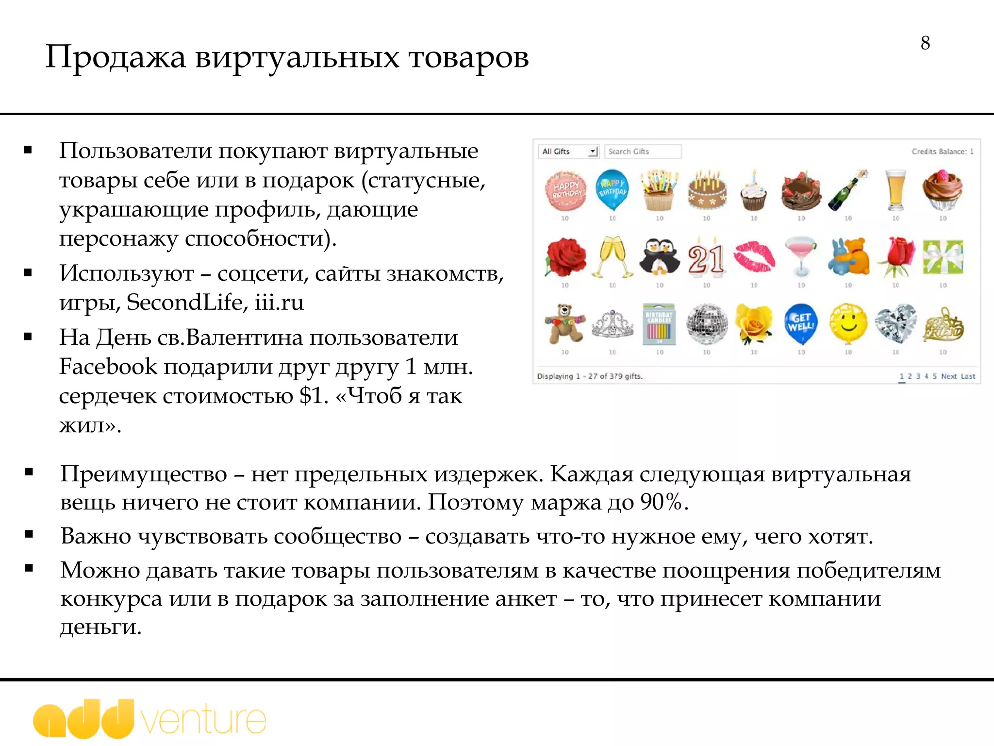 Продажа виртуальных товаров Пользователи покупают виртуальные товары себе или в подарок (статусные, украшающие профиль, дающие персонажу способности). Используют – соцсети, сайты знакомств, игры,  SecondLife, iii.ru На День св.Валентина пользователи  Facebook  подарили друг другу 1 млн. сердечек стоимостью  $1.  «Чтоб я так жил».  Преимущество – нет предельных издержек. Каждая следующая виртуальная вещь ничего не стоит компании. Поэтому маржа до 90%. Важно чувствовать сообщество – создавать что-то нужное ему, чего хотят.  Можно давать такие товары пользователям в качестве поощрения победителям конкурса или в подарок за заполнение анкет – то, что принесет компании деньги. 