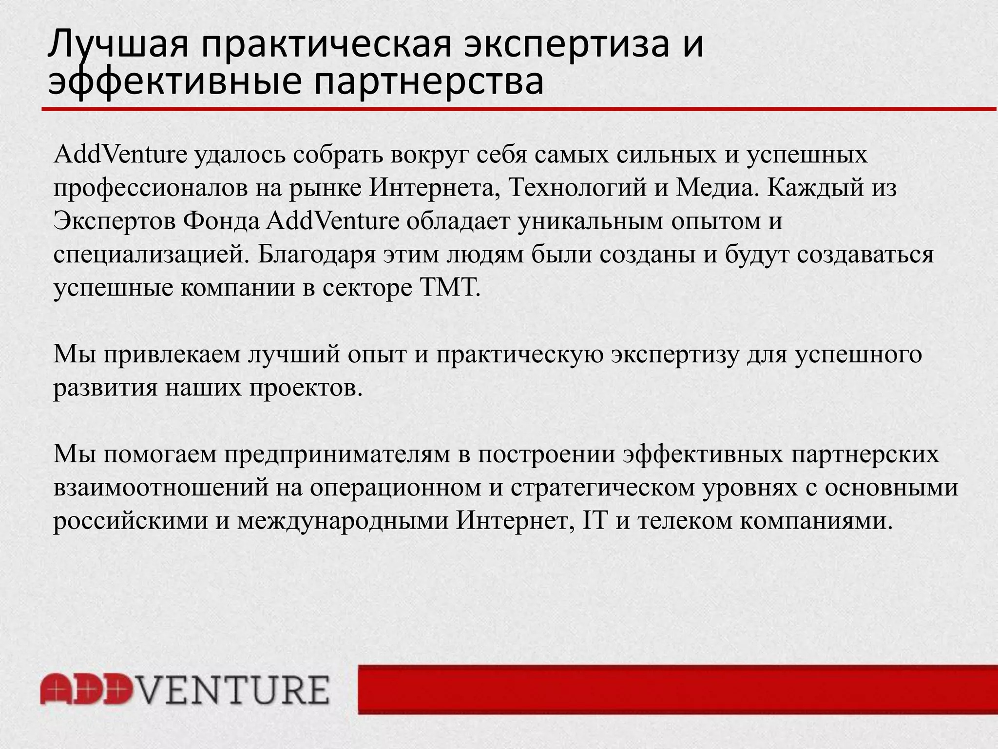 Лучшая практическая экспертиза и
эффективные партнерства
AddVenture удалось собрать вокруг себя самых сильных и успешных
профессионалов на рынке Интернета, Технологий и Медиа. Каждый из
Экспертов Фонда AddVenture обладает уникальным опытом и
специализацией. Благодаря этим людям были созданы и будут создаваться
успешные компании в секторе ТМТ.

Мы привлекаем лучший опыт и практическую экспертизу для успешного
развития наших проектов.

Мы помогаем предпринимателям в построении эффективных партнерских
взаимоотношений на операционном и стратегическом уровнях с основными
российскими и международными Интернет, IT и телеком компаниями.
 