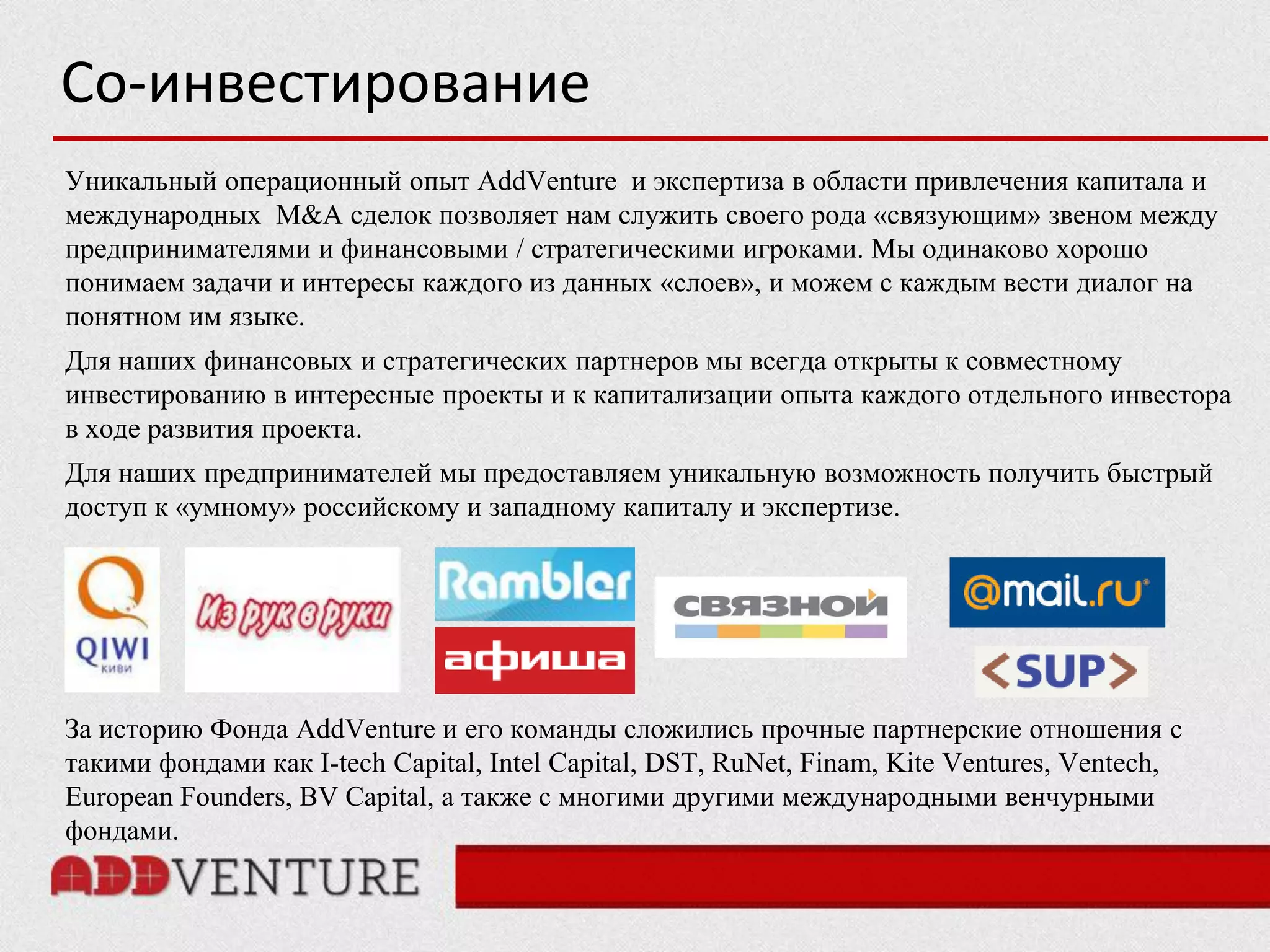 Со-инвестирование
Уникальный операционный опыт AddVenture и экспертиза в области привлечения капитала и
международных M&A сделок позволяет нам служить своего рода «связующим» звеном между
предпринимателями и финансовыми / стратегическими игроками. Мы одинаково хорошо
понимаем задачи и интересы каждого из данных «слоев», и можем с каждым вести диалог на
понятном им языке.
Для наших финансовых и стратегических партнеров мы всегда открыты к совместному
инвестированию в интересные проекты и к капитализации опыта каждого отдельного инвестора
в ходе развития проекта.
Для наших предпринимателей мы предоставляем уникальную возможность получить быстрый
доступ к «умному» российскому и западному капиталу и экспертизе.




За историю Фонда AddVenture и его команды сложились прочные партнерские отношения с
такими фондами как I-tech Capital, Intel Capital, DST, RuNet, Finam, Kite Ventures, Ventech,
European Founders, BV Capital, а также с многими другими международными венчурными
фондами.
 