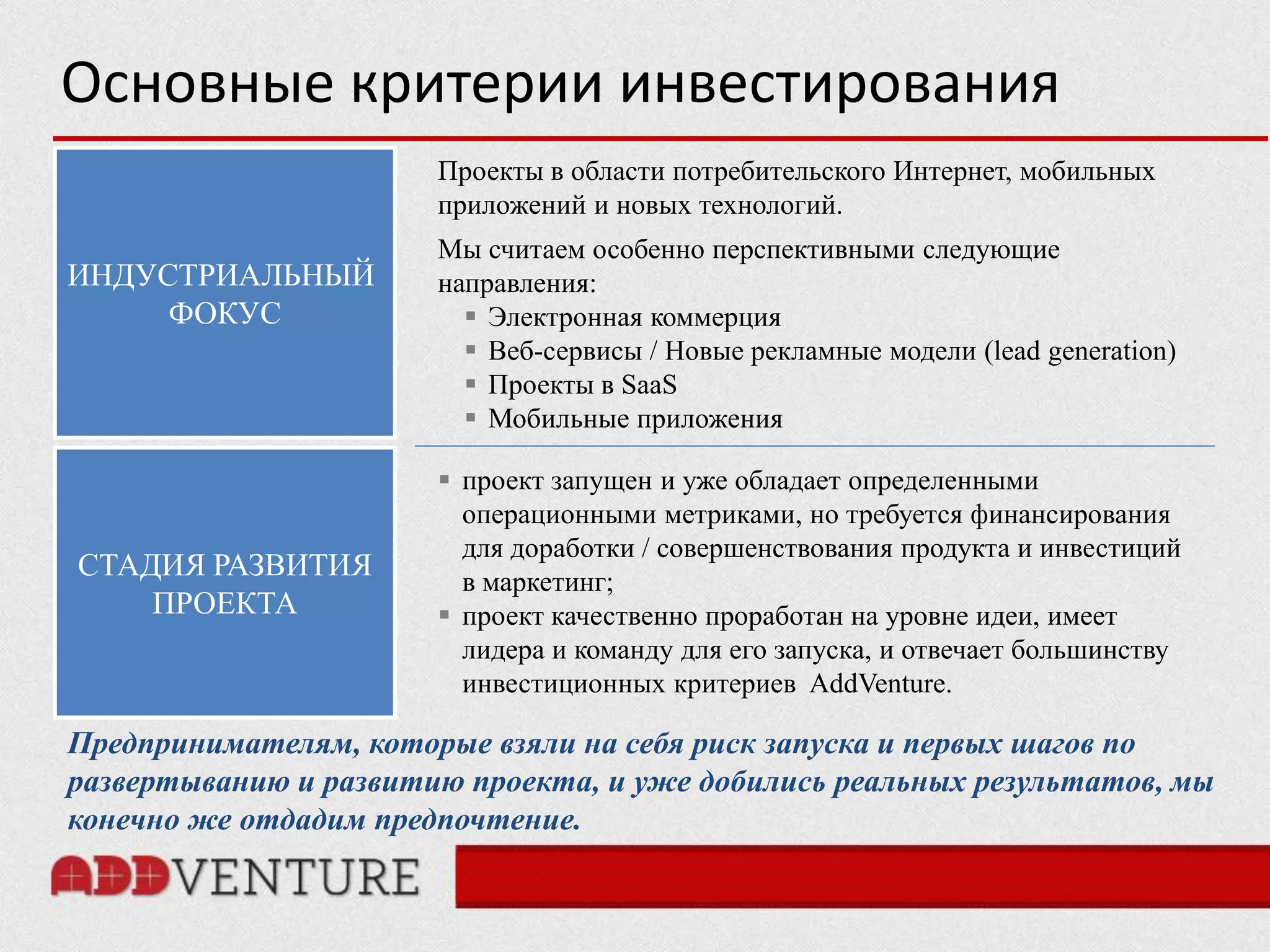 Основные критерии инвестирования
                       Проекты в области потребительского Интернет, мобильных
                       приложений и новых технологий.
                       Мы считаем особенно перспективными следующие
ИНДУСТРИАЛЬНЫЙ         направления:
     ФОКУС                Электронная коммерция
                          Веб-сервисы / Новые рекламные модели (lead generation)
                          Проекты в SaaS
                          Мобильные приложения

                        проект запущен и уже обладает определенными
                         операционными метриками, но требуется финансирования
                         для доработки / совершенствования продукта и инвестиций
СТАДИЯ РАЗВИТИЯ          в маркетинг;
    ПРОЕКТА             проект качественно проработан на уровне идеи, имеет
                         лидера и команду для его запуска, и отвечает большинству
                         инвестиционных критериев AddVenture.

Предпринимателям, которые взяли на себя риск запуска и первых шагов по
развертыванию и развитию проекта, и уже добились реальных результатов, мы
конечно же отдадим предпочтение.
 
