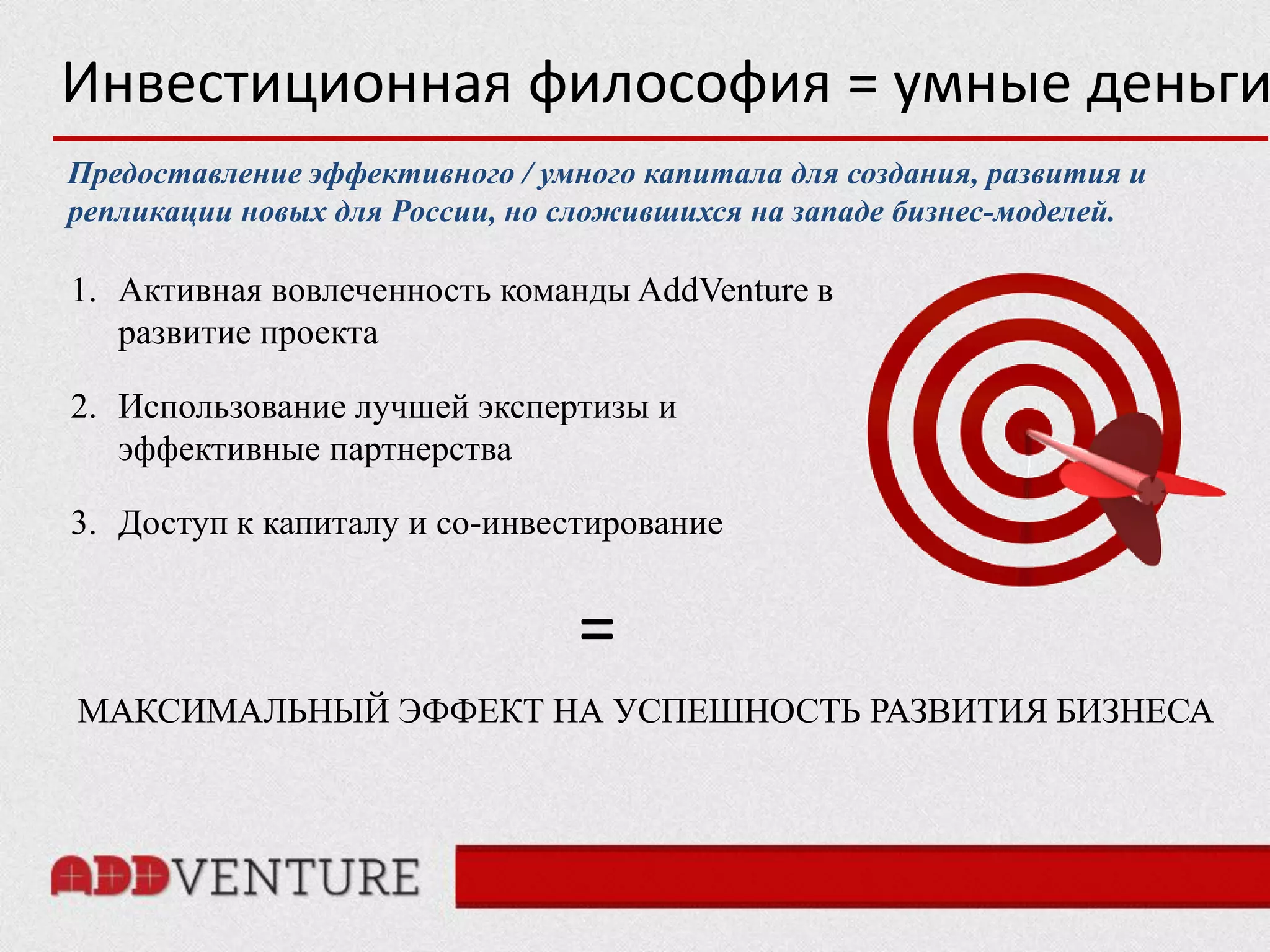 Инвестиционная философия = умные деньги
Предоставление эффективного / умного капитала для создания, развития и
репликации новых для России, но сложившихся на западе бизнес-моделей.

1. Активная вовлеченность команды AddVenture в
   развитие проекта

2. Использование лучшей экспертизы и
   эффективные партнерства

3. Доступ к капиталу и со-инвестирование


                                 =
МАКСИМАЛЬНЫЙ ЭФФЕКТ НА УСПЕШНОСТЬ РАЗВИТИЯ БИЗНЕСА
 