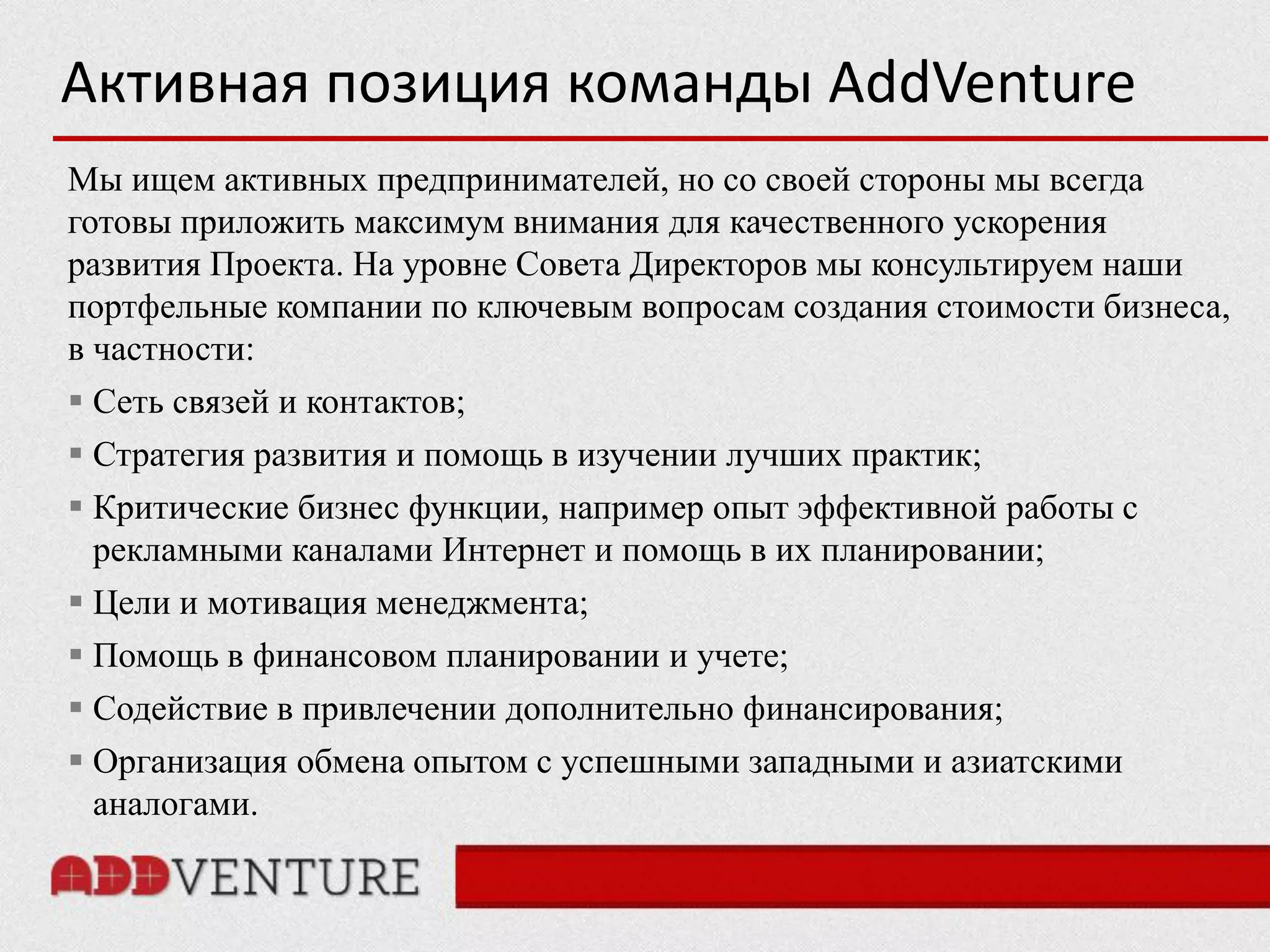 Активная позиция команды AddVenture
Мы ищем активных предпринимателей, но со своей стороны мы всегда
готовы приложить максимум внимания для качественного ускорения
развития Проекта. На уровне Совета Директоров мы консультируем наши
портфельные компании по ключевым вопросам создания стоимости бизнеса,
в частности:
 Сеть связей и контактов;
 Стратегия развития и помощь в изучении лучших практик;
 Критические бизнес функции, например опыт эффективной работы с
  рекламными каналами Интернет и помощь в их планировании;
 Цели и мотивация менеджмента;
 Помощь в финансовом планировании и учете;
 Содействие в привлечении дополнительно финансирования;
 Организация обмена опытом с успешными западными и азиатскими
  аналогами.
 