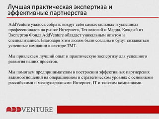 Лучшая практическая экспертиза и
эффективные партнерства
AddVenture удалось собрать вокруг себя самых сильных и успешных
профессионалов на рынке Интернета, Технологий и Медиа. Каждый из
Экспертов Фонда AddVenture обладает уникальным опытом и
специализацией. Благодаря этим людям были созданы и будут создаваться
успешные компании в секторе ТМТ.

Мы привлекаем лучший опыт и практическую экспертизу для успешного
развития наших проектов.

Мы помогаем предпринимателям в построении эффективных партнерских
взаимоотношений на операционном и стратегическом уровнях с основными
российскими и международными Интернет, IT и телеком компаниями.
 