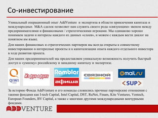 Со-инвестирование
Уникальный операционный опыт AddVenture и экспертиза в области привлечения капитала и
международных M&A сделок позволяет нам служить своего рода «связующим» звеном между
предпринимателями и финансовыми / стратегическими игроками. Мы одинаково хорошо
понимаем задачи и интересы каждого из данных «слоев», и можем с каждым вести диалог на
понятном им языке.
Для наших финансовых и стратегических партнеров мы всегда открыты к совместному
инвестированию в интересные проекты и к капитализации опыта каждого отдельного инвестора
в ходе развития проекта.
Для наших предпринимателей мы предоставляем уникальную возможность получить быстрый
доступ к «умному» российскому и западному капиталу и экспертизе.




За историю Фонда AddVenture и его команды сложились прочные партнерские отношения с
такими фондами как I-tech Capital, Intel Capital, DST, RuNet, Finam, Kite Ventures, Ventech,
European Founders, BV Capital, а также с многими другими международными венчурными
фондами.
 
