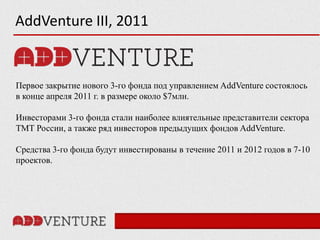 AddVenture III, 2011


Первое закрытие нового 3-го фонда под управлением AddVenture состоялось
в конце апреля 2011 г. в размере около $7млн.

Инвесторами 3-го фонда стали наиболее влиятельные представители сектора
ТМТ России, а также ряд инвесторов предыдущих фондов AddVenture.

Средства 3-го фонда будут инвестированы в течение 2011 и 2012 годов в 7-10
проектов.
 