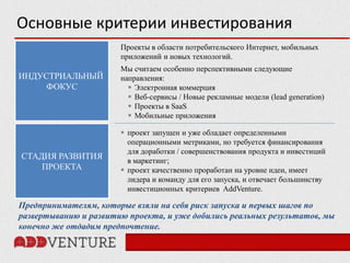 Основные критерии инвестирования
                       Проекты в области потребительского Интернет, мобильных
                       приложений и новых технологий.
                       Мы считаем особенно перспективными следующие
ИНДУСТРИАЛЬНЫЙ         направления:
     ФОКУС                Электронная коммерция
                          Веб-сервисы / Новые рекламные модели (lead generation)
                          Проекты в SaaS
                          Мобильные приложения

                        проект запущен и уже обладает определенными
                         операционными метриками, но требуется финансирования
                         для доработки / совершенствования продукта и инвестиций
СТАДИЯ РАЗВИТИЯ          в маркетинг;
    ПРОЕКТА             проект качественно проработан на уровне идеи, имеет
                         лидера и команду для его запуска, и отвечает большинству
                         инвестиционных критериев AddVenture.

Предпринимателям, которые взяли на себя риск запуска и первых шагов по
развертыванию и развитию проекта, и уже добились реальных результатов, мы
конечно же отдадим предпочтение.
 