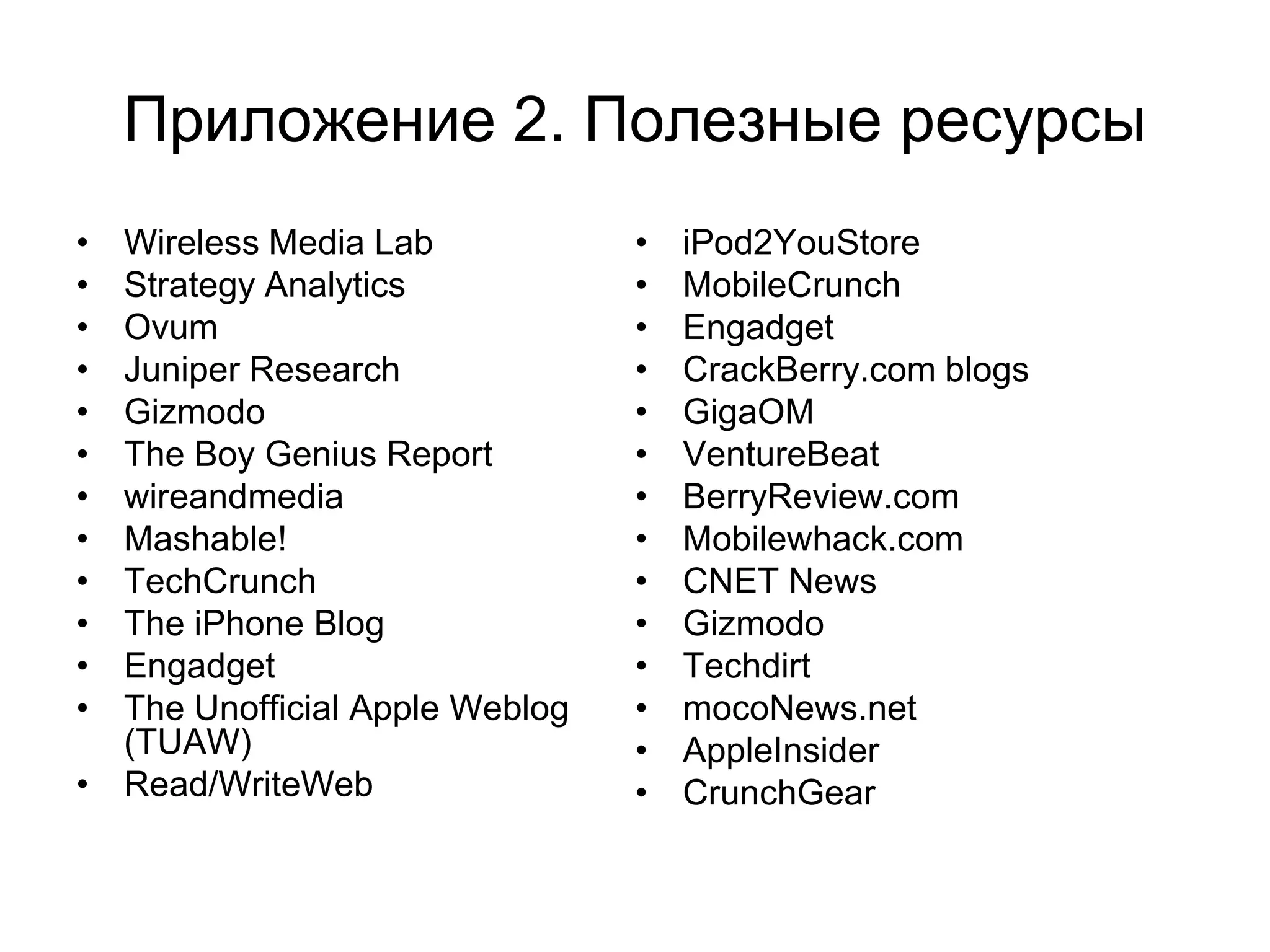 Приложение 2. Полезные ресурсы
• Wireless Media Lab            •   iPod2YouStore
• Strategy Analytics            •   MobileCrunch
• Ovum                          •   Engadget
• Juniper Research              •   CrackBerry.com blogs
• Gizmodo                       •   GigaOM
• The Boy Genius Report         •   VentureBeat
• wireandmedia                  •   BerryReview.com
• Mashable!                     •   Mobilewhack.com
• TechCrunch                    •   CNET News
• The iPhone Blog               •   Gizmodo
• Engadget                      •   Techdirt
• The Unofficial Apple Weblog   •   mocoNews.net
  (TUAW)                        •   AppleInsider
• Read/WriteWeb                 •   CrunchGear
 