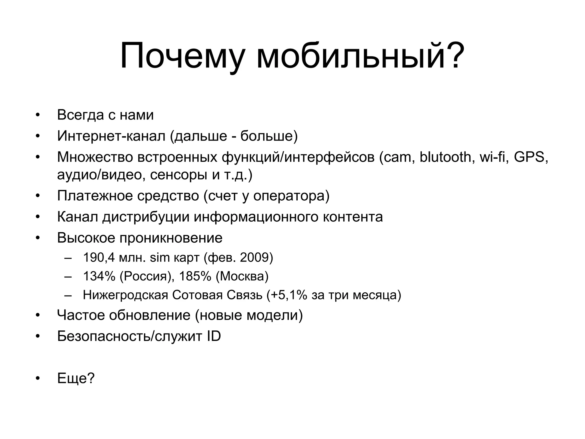 Почему мобильный?
•   Всегда с нами
•   Интернет-канал (дальше - больше)
•   Множество встроенных функций/интерфейсов (cam, blutooth, wi-fi, GPS,
    аудио/видео, сенсоры и т.д.)
•   Платежное средство (счет у оператора)
•   Канал дистрибуции информационного контента
•   Высокое проникновение
     – 190,4 млн. sim карт (фев. 2009)
     – 134% (Россия), 185% (Москва)
     – Нижегродская Сотовая Связь (+5,1% за три месяца)
•   Частое обновление (новые модели)
•   Безопасность/служит ID

•   Еще?
 