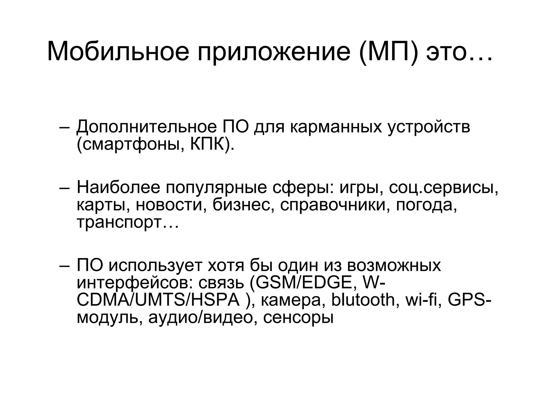 Мобильное приложение (МП) это…

– Дополнительное ПО для карманных устройств
  (смартфоны, КПК).

– Наиболее популярные сферы: игры, соц.сервисы,
  карты, новости, бизнес, справочники, погода,
  транспорт…

– ПО использует хотя бы один из возможных
  интерфейсов: связь (GSM/EDGE, W-
  CDMA/UMTS/HSPA ), камера, blutooth, wi-fi, GPS-
  модуль, аудио/видео, сенсоры
 