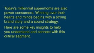 Today’s millennial supermoms are also
power consumers. Winning over their
hearts and minds begins with a strong
brand story and a sound strategy.
Here are some key insights to help  
you understand and connect with this
critical segment.
 