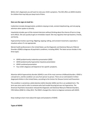 Before she’s diagnosed, you will want to note your child’s symptoms. The CDC offers an ADHD checklist
for children that may help you keep track of them.
Here are the signs to look for:
Inattention:includes disorganization, problems staying on task, constant daydreaming, and not paying
attention when spoken to directly.
Impulsivity:includes spur-of-the-moment decisions without thinking about the chance of harm or long-
term effects. She acts quickly to get an immediate reward. She may regularly interrupt teachers, friends,
and family.
Hyperactivity:involves squirming, fidgeting, tapping, talking, and constant movement, especially in
situations where it’s not appropriate.
Mental health professionals in the United States use the Diagnostic and Statistical Manual of Mental
Disorders (DSM) to diagnose all psychiatric conditions, including ADHD. The latest version divides it into
three types:
• ADHD predominantly inattentive presentation (ADD)
• ADHD predominantly hyperactive-impulsive presentation
• ADHD combined presentation
• Your child’s diagnosis will depend on her specific symptoms.
Attention deficit hyperactivity disorder (ADHD) is one of the most common childhood disorders. ADHD is
a broad term, and the condition can vary from person to person. There are an estimated 6.4 million
diagnosed children in the United States, according to the Centers for Disease Control and Prevention.
This condition is sometimes called attention deficit disorder (ADD), but this is an outdated term. The
term was once used to refer to someone who had trouble focusing but was not hyperactive. The
American Psychiatric Association released the Diagnostic and Statistical Manual of Mental Disorders,
Fifth Edition (DSM-5) in May 2013. The DSM-5 changed the criteria to diagnose someone with ADHD.
Keep reading to learn more about the types and symptoms of ADHD.
Types of ADHD
 