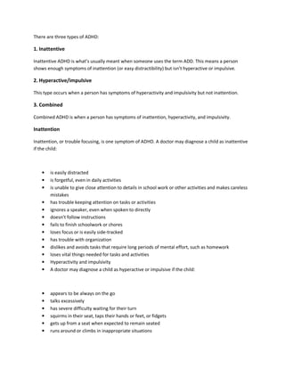 There are three types of ADHD:
1. Inattentive
Inattentive ADHD is what’s usually meant when someone uses the term ADD. This means a person
shows enough symptoms of inattention (or easy distractibility) but isn’t hyperactive or impulsive.
2. Hyperactive/impulsive
This type occurs when a person has symptoms of hyperactivity and impulsivity but not inattention.
3. Combined
Combined ADHD is when a person has symptoms of inattention, hyperactivity, and impulsivity.
Inattention
Inattention, or trouble focusing, is one symptom of ADHD. A doctor may diagnose a child as inattentive
if the child:
• is easily distracted
• is forgetful, even in daily activities
• is unable to give close attention to details in school work or other activities and makes careless
mistakes
• has trouble keeping attention on tasks or activities
• ignores a speaker, even when spoken to directly
• doesn’t follow instructions
• fails to finish schoolwork or chores
• loses focus or is easily side-tracked
• has trouble with organization
• dislikes and avoids tasks that require long periods of mental effort, such as homework
• loses vital things needed for tasks and activities
• Hyperactivity and impulsivity
• A doctor may diagnose a child as hyperactive or impulsive if the child:
• appears to be always on the go
• talks excessively
• has severe difficulty waiting for their turn
• squirms in their seat, taps their hands or feet, or fidgets
• gets up from a seat when expected to remain seated
• runs around or climbs in inappropriate situations
 