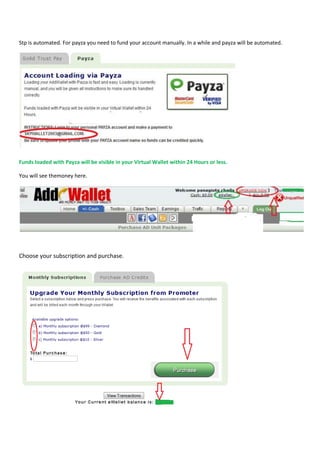 Stp is automated. For payza you need to fund your account manually. In a while and payza will be automated.




Funds loaded with Payza will be visible in your Virtual Wallet within 24 Hours or less.

You will see themoney here.




Choose your subscription and purchase.
 