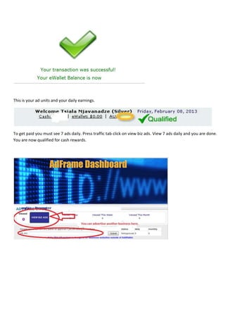 This is your ad units and your daily earnings.




To get paid you must see 7 ads daily. Press traffic tab click on view biz ads. View 7 ads daily and you are done.
You are now qualified for cash rewards.
 