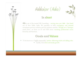 In short
Adw is one of the trusted HR Consulting – serving since year 2000 - firm based
out of New Delhi, India. We specialise in both contingency and retained
recruitment services; exclusive and non-exclusive searches. Though not a “boutique
search firm”, we focus on IT and ITES sector recruiting professionals across
hierarchy and functions.

                    Goals and Values
To be known as a “highly trustworthy” partner, delivering results and adding value
                    Loyalty, innovation and steady growth.




                                                                                     3
 