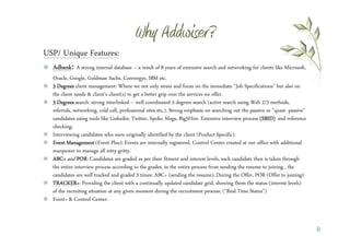USP/ Unique Features:
  Adbank: A strong internal database – a result of 8 years of extensive search and netwroking for clients like Microsoft,
  Oracle, Google, Goldman Sachs, Convergys, IBM etc.
  3 Degrees client management: Where we not only stress and focus on the immediate “Job Specifications” but also on
  the client needs & client’s client(s) to get a better grip over the services we offer.
  3 Degrees search: strong interlinked – well coordinated 3 degrees search (active search using Web 2/3 methods,
  referrals, networking, cold call, professional sites etc.). Strong emphasis on searching out the passive or “quasi- passive”
  candidates using tools like Linkedin, Twitter, Spoke, blogs, Big5Hire. Extensive interview process (SBID) and reference
  checking..
  Interviewing candidates who were originally identified by the client (Product Specific).
  Event Management (Event Plus): Events are internally registered, Control Center created at our office with additional
  manpower to manage all nitty-gritty.
  ABC+ and POR Candidates are graded as per their fitment and interest levels, each candidate then is taken through
              POR:
  the entire interview process according to the grades, in the entire process from sending the resume to joining , the
  candidates are well tracked and graded 3 times: ABC+ (sending the resume), During the Offer, POR (Offer to joining)
  TRACKER+:
  TRACKER+ Providing the client with a continually updated candidate grid, showing them the status (interest levels)
  of the recruiting situation at any given moment during the recruitment process. (“Real-Time Status”)
  Event+ & Control Center:



                                                                                                                                 8
 