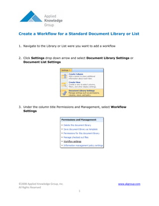 Create a Workflow for a Standard Document Library or List


1. Navigate to the Library or List were you want to add a workflow



2. Click Settings drop down arrow and select Document Library Settings or
   Document List Settings




3. Under the column title Permissions and Management, select Workflow
   Settings




©2008 Applied Knowledge Group, Inc.                                  www.akgroup.com
All Rights Reserved
                                         1
 