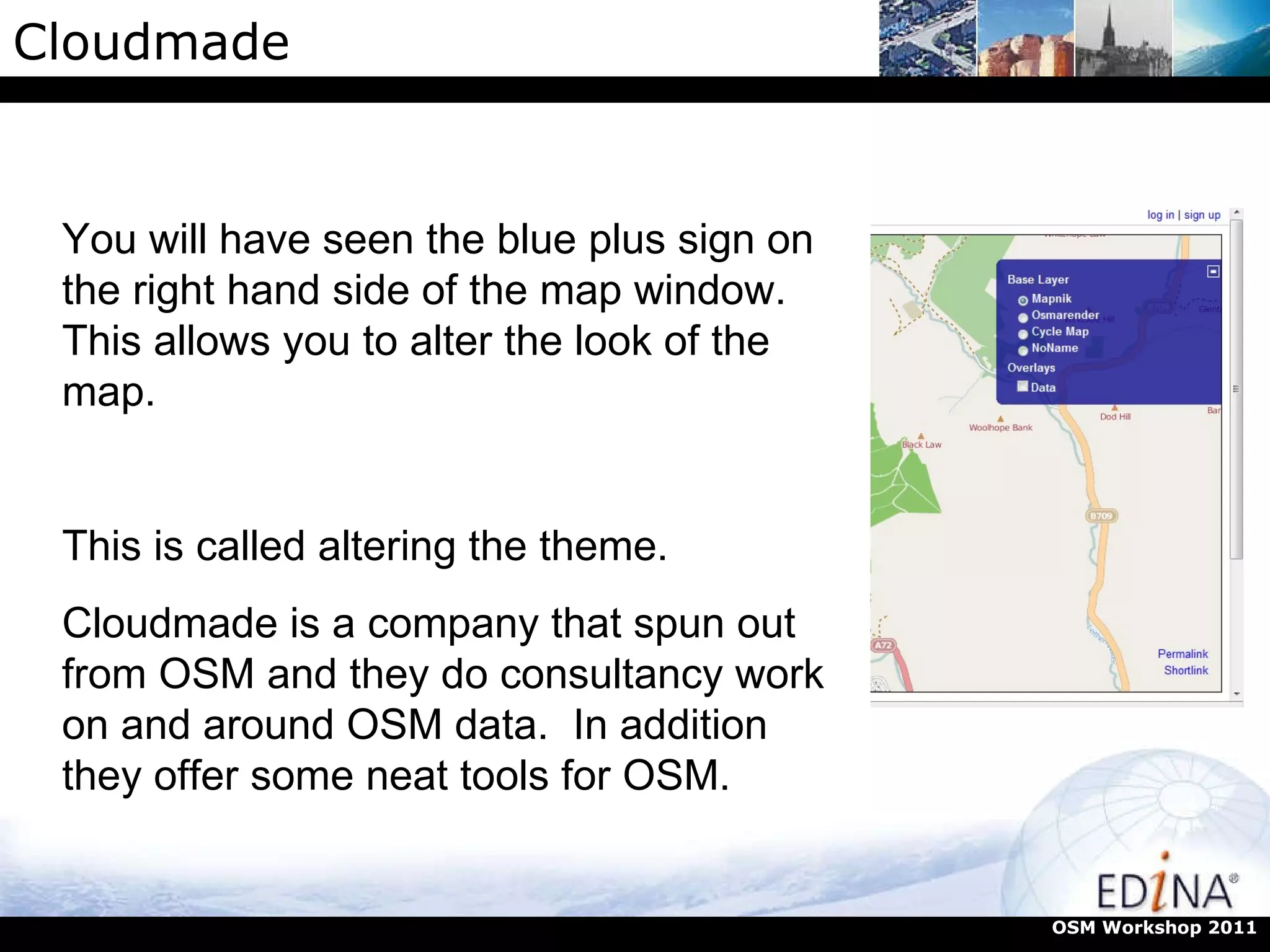 Cloudmade OSM Workshop 2011 You will have seen the blue plus sign on the right hand side of the map window. This allows you to alter the look of the map.  This is called altering the theme. Cloudmade is a company that spun out from OSM and they do consultancy work on and around OSM data.  In addition they offer some neat tools for OSM. 