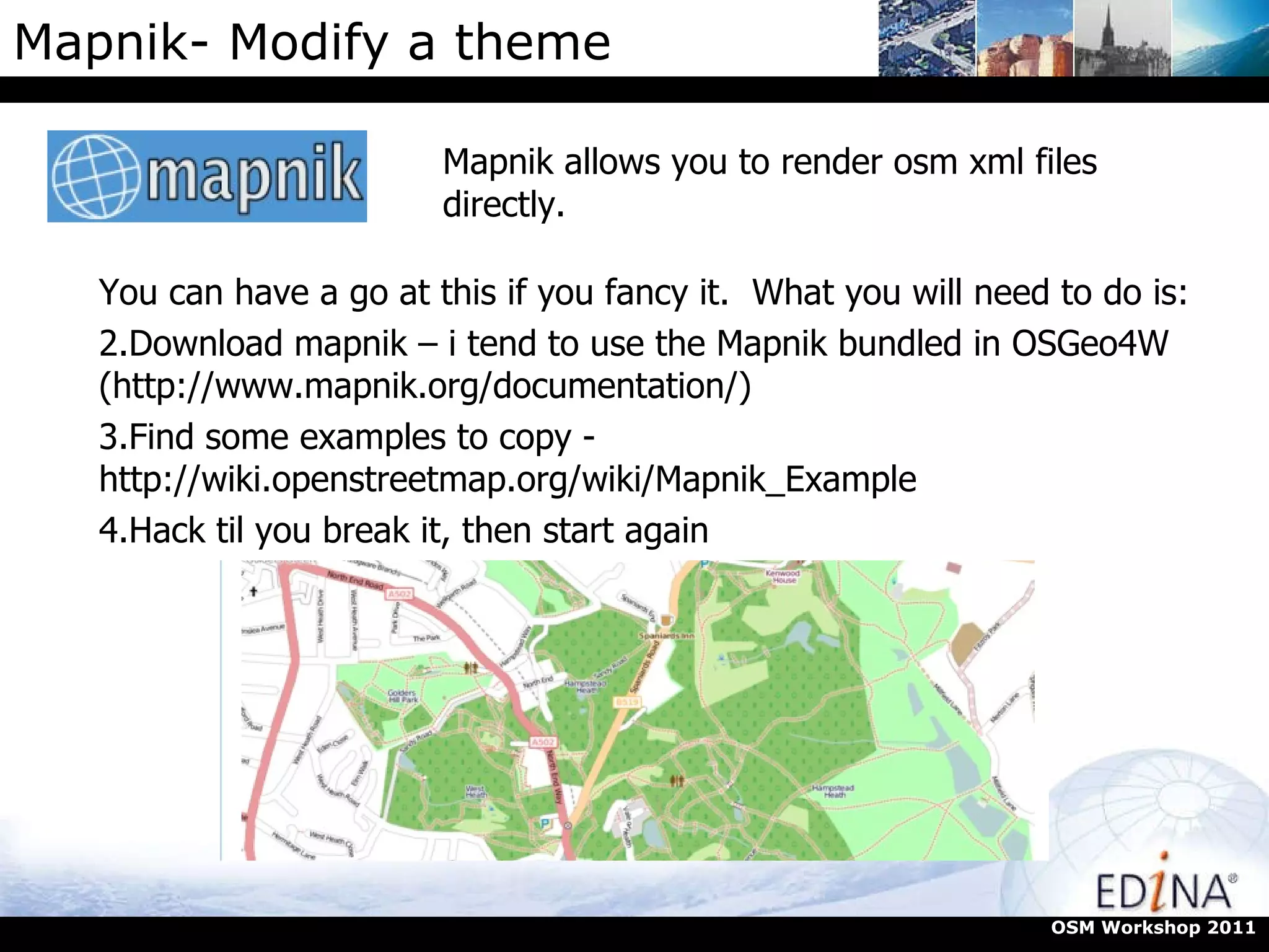 Mapnik- Modify a theme Mapnik allows you to render osm xml files directly.  OSM Workshop 2011 You can have a go at this if you fancy it.  What you will need to do is: Download mapnik – i tend to use the Mapnik bundled in OSGeo4W (http://www.mapnik.org/documentation/)  Find some examples to copy - http://wiki.openstreetmap.org/wiki/Mapnik_Example  Hack til you break it, then start again 