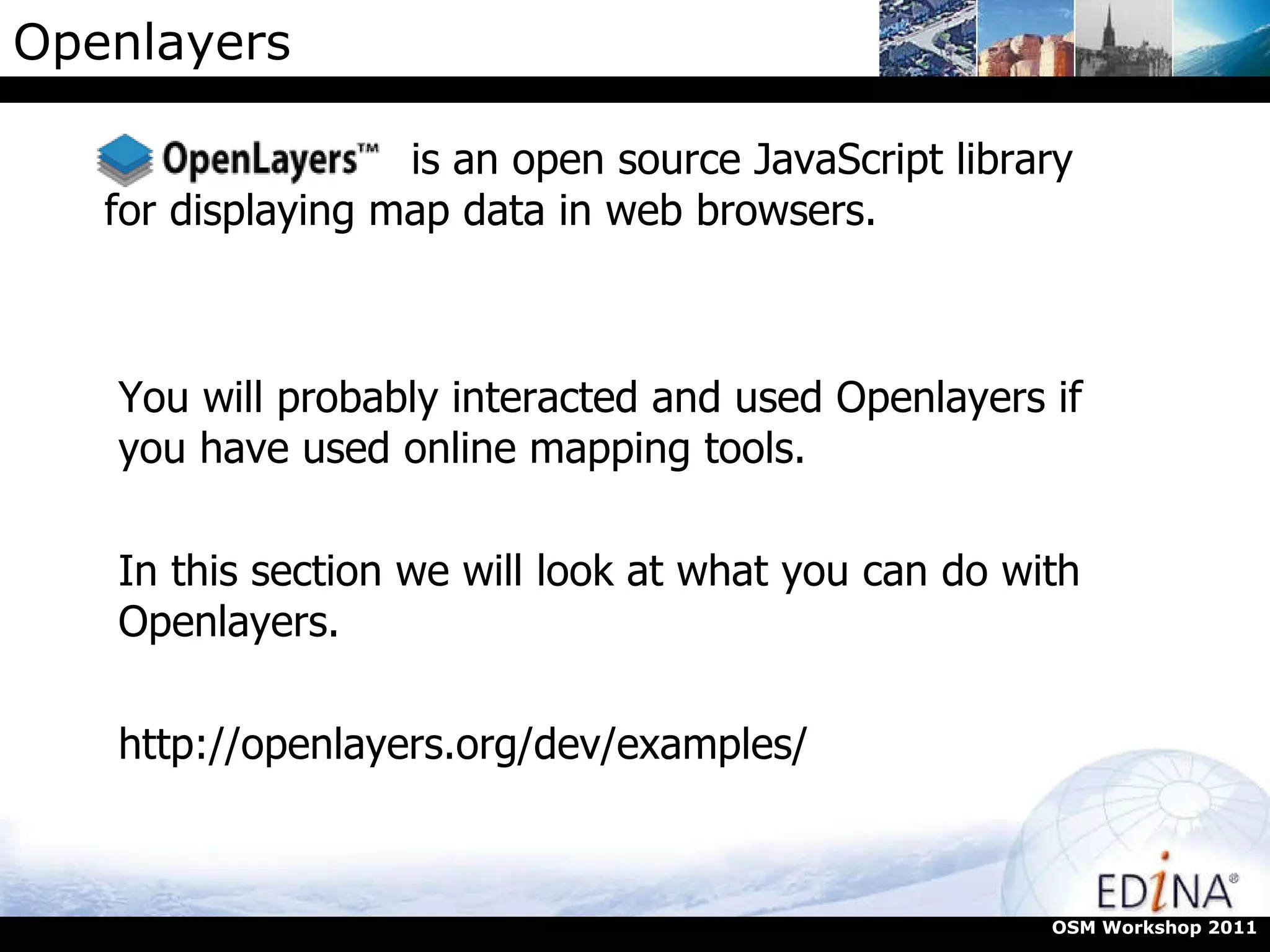 Openlayers is an open source JavaScript library for displaying map data in web browsers. You will probably interacted and used Openlayers if you have used online mapping tools.  In this section we will look at what you can do with Openlayers. http://openlayers.org/dev/examples/ OSM Workshop 2011 