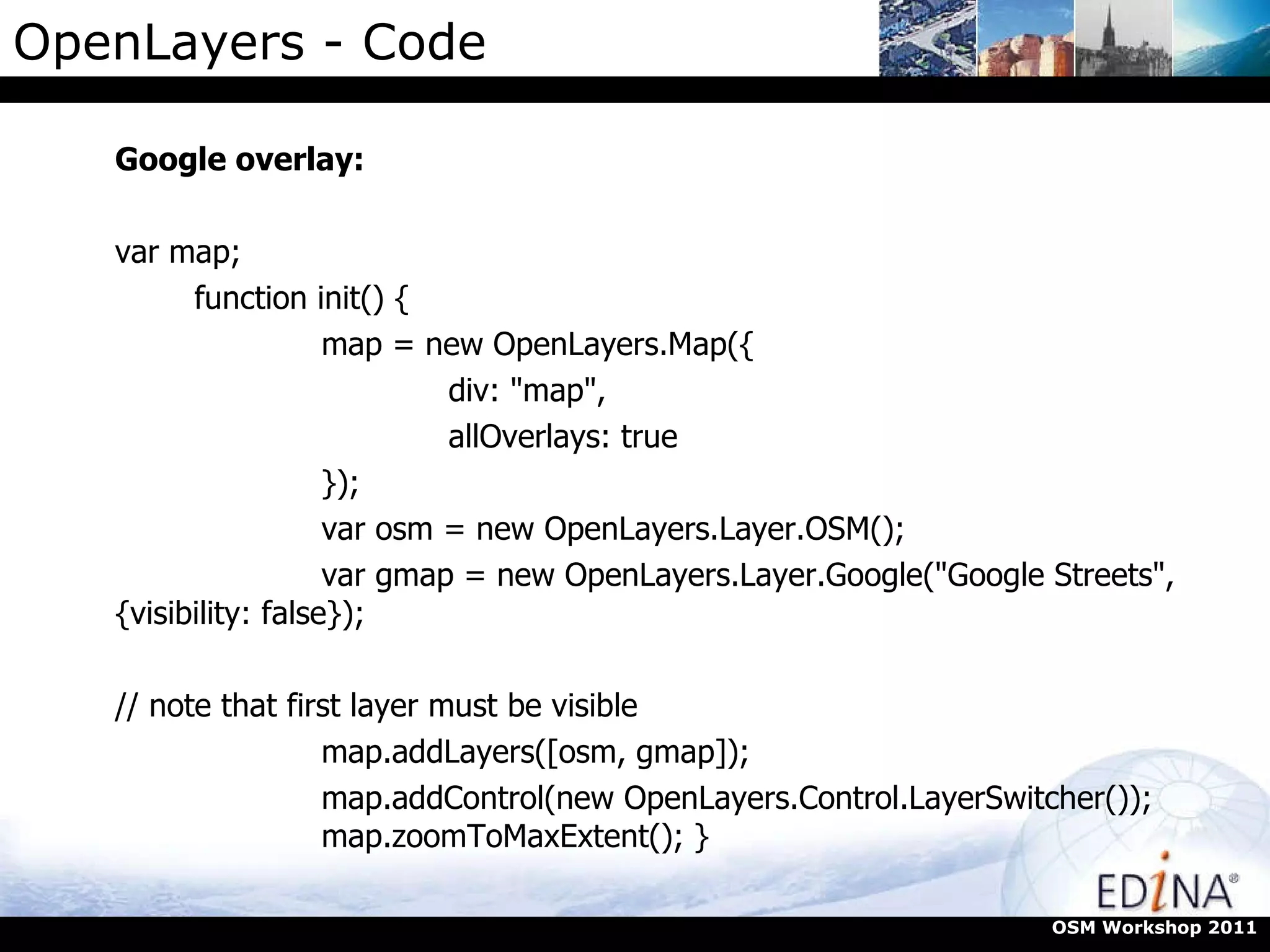 OpenLayers - Code Google overlay: var map;  function init() {  map = new OpenLayers.Map({  div: "map",  allOverlays: true  });  var osm = new OpenLayers.Layer.OSM();  var gmap = new OpenLayers.Layer.Google("Google Streets", {visibility: false});  // note that first layer must be visible  map.addLayers([osm, gmap]);  map.addControl(new OpenLayers.Control.LayerSwitcher());  map.zoomToMaxExtent(); }  OSM Workshop 2011 
