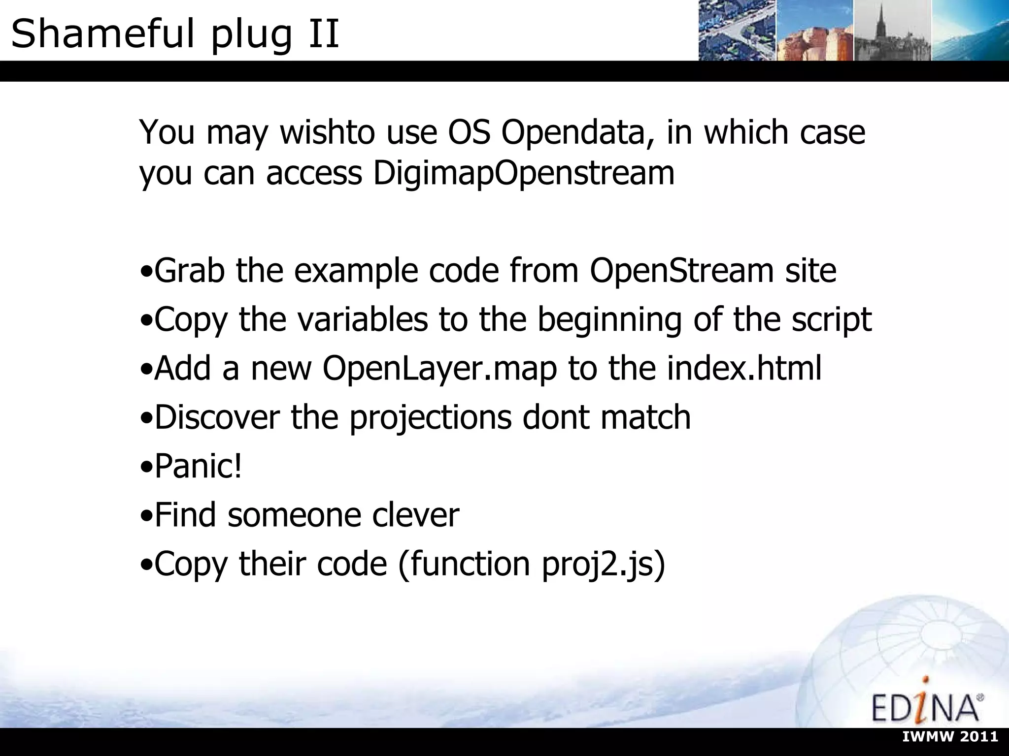 Shameful plug II You may wishto use OS Opendata, in which case you can access DigimapOpenstream Grab the example code from OpenStream site Copy the variables to the beginning of the script Add a new OpenLayer.map to the index.html Discover the projections dont match Panic! Find someone clever Copy their code (function proj2.js) IWMW 2011 