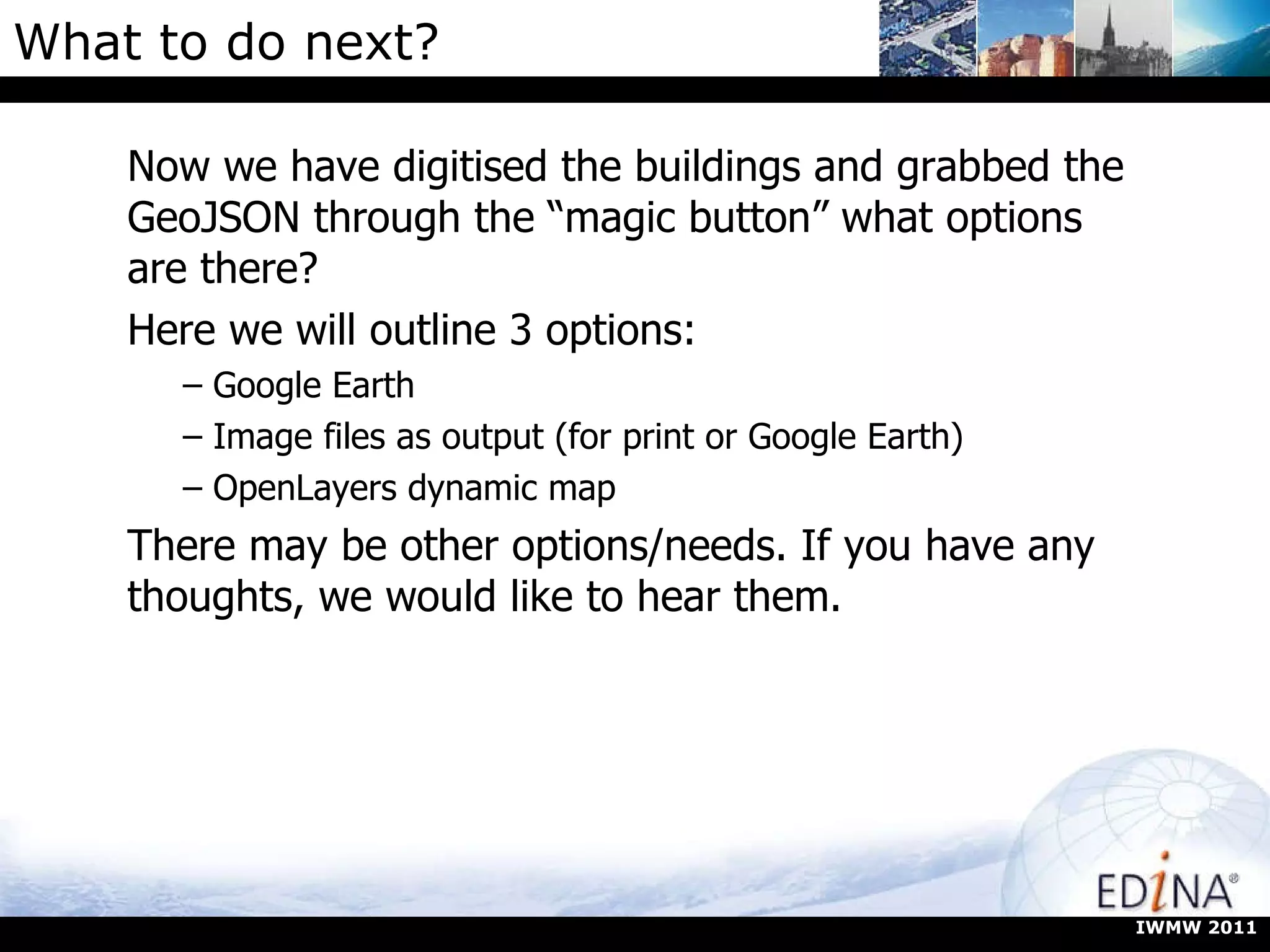 What to do next? Now we have digitised the buildings and grabbed the GeoJSON through the “magic button” what options are there? Here we will outline 3 options: Google Earth Image files as output (for print or Google Earth) OpenLayers dynamic map There may be other options/needs. If you have any thoughts, we would like to hear them. IWMW 2011 