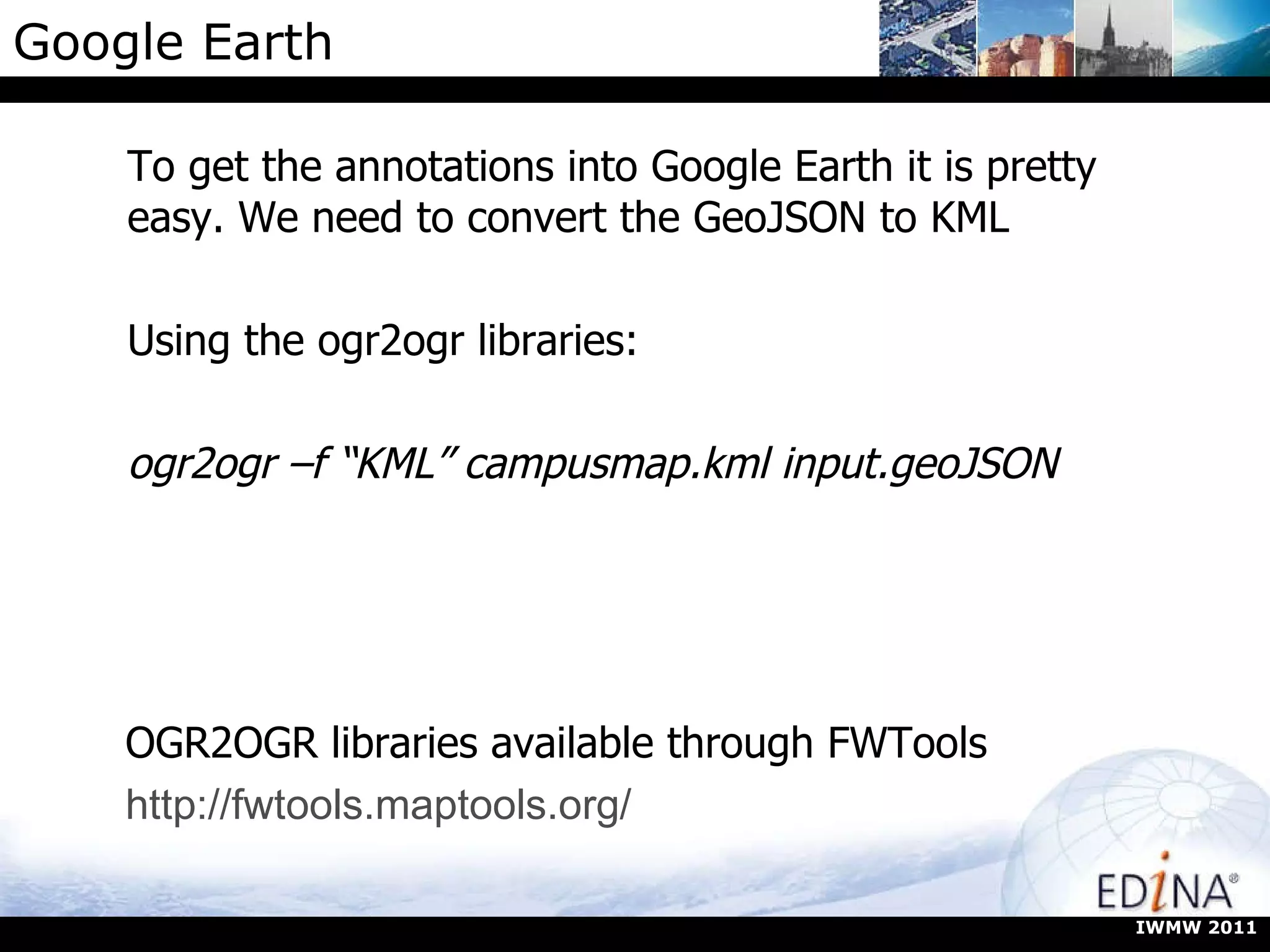 Google Earth To get the annotations into Google Earth it is pretty easy. We need to convert the GeoJSON to KML Using the ogr2ogr libraries: ogr2ogr –f “KML” campusmap.kml input.geoJSON IWMW 2011 OGR2OGR libraries available through FWTools http://fwtools.maptools.org/ 