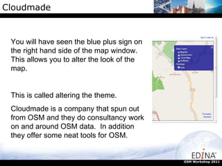 Cloudmade OSM Workshop 2011 You will have seen the blue plus sign on the right hand side of the map window. This allows you to alter the look of the map.  This is called altering the theme. Cloudmade is a company that spun out from OSM and they do consultancy work on and around OSM data.  In addition they offer some neat tools for OSM. 