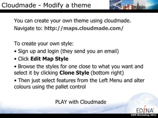 Cloudmade - Modify a theme You can create your own theme using cloudmade.  Navigate to:  http://maps.cloudmade.com/ To create your own style: Sign up and login (they send you an email) Click  Edit Map Style Browse the styles for one close to what you want and select it by clicking  Clone Style  (bottom right) Then just select features from the Left Menu and alter colours using the pallet control PLAY with Cloudmade OSM Workshop 2011 