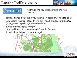 Mapnik- Modify a theme Mapnik allows you to render osm xml files directly.  OSM Workshop 2011 You can have a go at this if you fancy it.  What you will need to do is: Download mapnik – i tend to use the Mapnik bundled in OSGeo4W (http://www.mapnik.org/documentation/)  Find some examples to copy - http://wiki.openstreetmap.org/wiki/Mapnik_Example  Hack til you break it, then start again 